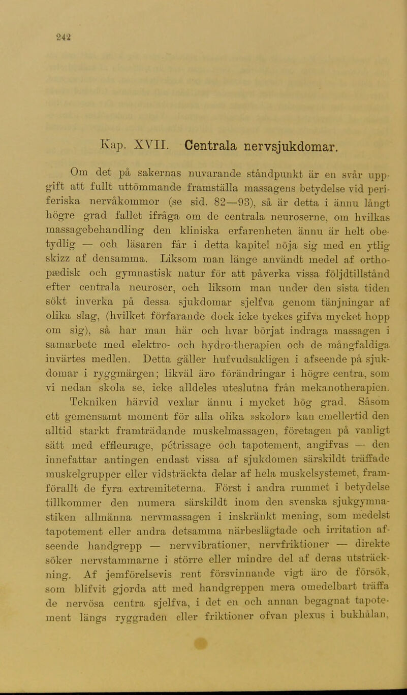 Kap. XVII. Centrala nervsjukdomar. Om det på sakernas nuvarande ståndpunkt är en svår upp- gift att fullt uttömmande framställa massagens betydelse vid peri- feriska nervåkommor (se sid. 82—93), så är detta i ännu långt högre grad fallet ifråga om de centrala neuroserne, om livilkas massagebeliandling den kliniska erfarenheten ännu är helt obe- tydlig — och läsaren får i detta kapitel nöja sig med en ytlig skizz af densamma. Liksom man länge användt medel af ortho- peedisk och gymnastisk natur för att påverka vissa följdtillstånd efter centrala neuroser, och liksom man under den sista tiden sökt inverka på dessa sjukdomar sjelfva genom tänjningar af olika slag, (hvilket förfarande dock icke tyckes gifva mycket hopp om sig), så har man här och hvar börjat indraga massagen i samarbete med elektro- och hydro-therapien och de mångfaldiga invärtes medlen. Detta gäller liufvudsaldigen i afseende på sjuk- domar i ryggmärgen; likväl äro förändringar i högre centra, som vi nedan skola se, icke alldeles uteslutna från mekanotherapien. Tekniken härvid vexlar ännu i mycket hög grad. Såsom ett gemensamt moment för alla olika »skolor» kan emellertid den alltid starkt framträdande muskelmassagen, företagen på vanligt sätt med effleurage, pétrissage och tapotement, angifvas — den innefattar antingen endast vissa a.f sjukdomen särskildt träffade muskelgrupper eller vidsträckta delar af hela muskelsystemet, fram- förallt de fyra extremiteterna. Först i andra rummet i betydelse tillkommer den numera särskildt inom den svenska sjukgymna- stiken allmänna nervmassagen i inskränkt mening, som medelst tapotement eller andra detsamma närbeslägtade och irritation af- seende handgrepp — nervvibrationer, nervfriktioner — direkte söker nervstammarne i större eller mindre del af deras utsträck- ning'. Af jemförelsevis rent försvinnande vigt äro de försök, som blifvit gjorda att med handgreppen mera omedelbart träffa de nervösa centra sjelfva, i det en och annan begagnat tapote- ment längs ryggraden eller friktioner ofvan plexus i bukhålan,