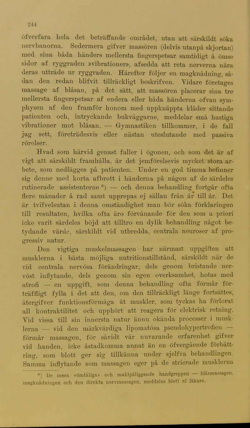 öfverfara liela clet beträffande området, utan att särskildt söka nervbanorna. Sedermera gifver massören (delvis utanpå skjortan) med sina båda händers mellersta fingerspetsar samtidigt å ömse sidor af ryggraden »vibrationer», afsedda att reta nerverna nära deras utträde ur ryggraden. Härefter följer en magknådning, så- dan den redan blifvit tillräckligt beskrifven. Vidare företages massage af blåsan, på det sätt, att massören placerar sina tre mellersta fingerspetsar af endera eller båda händerna ofvan sym- physen af den framför honom med uppknäppta kläder sittande patienten och, intryckande bukväggarne, meddelar små hastiga vibrationer mot blåsan. — Gymnastiken tillkommer, i de fall jag sett, företrädesvis eller nästan uteslutande med passiva rörelser. Hvad som härvid genast faller i ögonen, och som det är af vigt att särskildt framhålla, är det jemförelsevis mycket stora ar- bete, som nedlägges på patienten. Under en god timma befinner sig denne med korta afbrott i händerna på någon af de särdeles rutinerade assistenterne *) — och denna behandling fortgår ofta flere månader å rad samt upprepas ej sällan från år till år. Det är tvifvelsutan i denna omständighet man bör söka förklaringen till resultaten, hvilka ofta äro förvånande för den som a priori icke varit särdeles böjd att tilltro en dylik behandling något be- tydande värde, särskildt vid utbredda, centrala neuroser af pro- gressiv natur. Den vigtiga muskelmassagen har närmast uppgiften att musklerna i bästa möjliga nutritionstillstånd, särskildt när de vid centrala nervösa förändringar, dels genom bristande ner- vöst inflytande, dels genom sin egen overksamhet, hotas med atrofi — en uppgift, som denna behandling ofta förmår för- träffligt fylla i det att den, om den tillräckligt länge fortsättes, återgifver funktionsförmåga åt muskler, som tyckas ha förlorat all kontraktilitet och upphört att reagera för elektrisk retning. Vid vissa till sin innersta natur ännu okända processer i musk- lerna — vid den märkvärdiga lipomatösa pseudohypertrofien förmår massagen, för såvidt vår nuvarande erfarenhet gifver vid handen, icke åstadkomma annat än en öfvergående förbätt- ring’, som blott ger sig tillkänna under sjelfva behandlingen Samma inflytande som massagen eger på de strierade musklerna *) Dc mera »ömtåliga» och maktpaliggandc handgreppen blasmassagon, magknådningen och den direkta nervmassagen, meddelas blott af läkare.