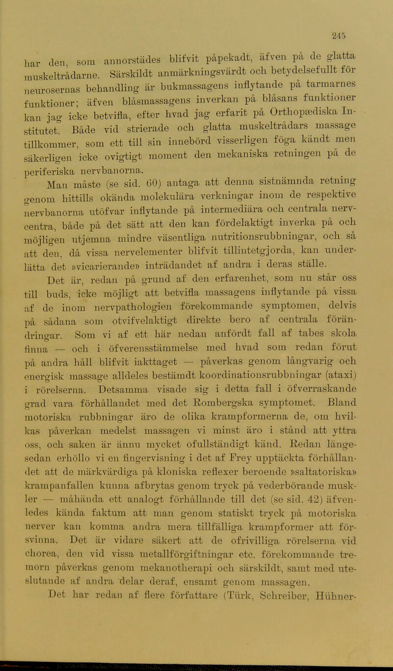 har den, som annorstädes blifvit påpekadt, äfven på de glatta rauskeltrådarne. Särskildt anmärkningsvar dt och betydelsefullt för neurosernas behandling är bukmassagens inflytande på tarmarnes funktioner; äfven biåsmassagens inverkan på blåsans funktioner kan jag icke betvifla, efter hvad jag erfarit på Orthopaediska In- stitutet. Både vid strierade och glatta muskel trådars massage tillkommer, som ett till sin innebörd visserligen föga kandt men säkerligen icke ovigtigt moment den mekaniska retningen på de periferiska nervbanorna. Man måste (se sid. bO) antag’a att denna sistnämnda retning genom hittills okända molekulära verkningar inom de respektive nervbanorna utöfvar inflytande på intermediära och centrala nerv- centra, både på det sätt att den kan fördelaktigt inverka på och möjligen utjemna mindre väsentliga nutritionsrubbningar, och så att den, då vissa nervelementer blifvit tillintetgjorda, kan under- lätta det »vicarierande» inträdandet af andra i deras ställe. Det är, redan på grund af den erfarenhet, som nu står oss till buds, icke möjligt att betvifla massagens inflytande på vissa af de inom nervpathologien förekommande symptomen, delvis på sådana som otvifvelaktigt direkte bero af centrala förän- dringar Som vi af ett här nedan anfördt fall af tabes skola, O finna — och i öfverensstämmelse med hvad som redan förut på andra håll blifvit iakttaget — påverkas genom långvarig och energisk massage alldeles bestämdt koordinationsrubbningar (ataxi) i rörelserna. Detsamma visade sig i detta fall i öfverraskande grad vara förhållandet med det Rombergska symptomet. Bland motoriska rubbningar äro de olika krampformerna de, om hvil- kas påverkan medelst massagen vi minst äro i stånd att yttra oss, och saken är ännu mycket ofullständigt känd. Redan länge- sedan erköllo vi en fingervisning i det af Frey upptäckta förhållan- det att de märkvärdiga på kloniska reflexer beroende »saltatoriska» krampanfallen kunna af brytas genom tryck på vederbörande musk- ler — måhända ett analogt förhållande till det (se sid. 42) äfven- ledes kända faktum att man genom statiskt tryck på motoriska nerver kan komma andra mera tillfälliga krampformer att för- svinna. Det är vidare säkert att de ofrivilliga rörelserna vid cliorea, den vid vissa metallförgiftningar etc. förekommande tre- morn påverkas genom mekanotherapi och särskildt, samt med ute- slutande af andra delar deraf, ensamt genom massagen. Det har redan af flere författare (Turk, Schreiber, Hiihner-