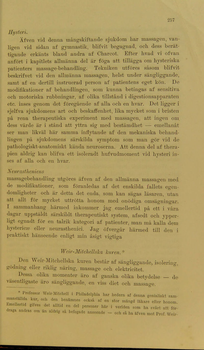Hysteri. Äfven vid denna mångskiftande sjukdom kar massagen, van- ligen vid sidan af gymnastik, blifvit begagnad, ock dess berät- tigande erkänts bland andra af Ckarcot. Efter livad vi ofvan anfört i kapitlets allmänna del är föga att tillägga om hysteriska patienters massage-behandling. Tekniken utföres såsom blifvit beskrifvet vid den allmänna massagen, helst under sängliggande, samt af en dertill instruerad person af patientens eget kön. De modifikationer af behandlingen, som kunna betingas af sensitiva och motoriska rubbningar, af olika tillstånd i digestionsapparaten etc. inses genom det föregående af alla och en hvar. Det ligger i sjelfva sjukdomens art och beskaffenhet, lika mycket som i bristen på rena therapeutiska experiment med massagen, att ingen om dess värde är i stånd att yttra sig med bestämdhet — emellanåt ser man likväl här samma inflytande af den mekaniska behand- lingen på sjukdomens särskilda symptom som man gör vid de pathologiskt-anatomiskt kända neuroserna. Att denna del af thera- pien aldrig kan blifva ett isoleradt hufvudinoment vid hysteri in- ses af alla och en hvar. Neurastheniens massagebehandling utgöres äfven af den allmänna massagen med de modifikationer, som föranledas af det enskilda fallets eo-en- ö domligheter och är detta det enda. som kan sägas läsaren, utan att allt för mycket uttrötta honom med onödiga omsägningar. I sammanhang härmed inkommer jag emellertid på ett i våra dagai uppstäldt särskildt therapeutiskt system, afsedt och ypper- ligt egnadt för en talrik kateg-ori af patienter, man må kalla dem liystericse eller neurasthenici. Jag öfvergår härmed till den i praktiskt hänseende enligt min åsigt vigtiga Weir-Mitchellska Tcuren. * Den Weir-Mitchellska kuren består af sängliggande, isolering, gödning eller riklig näring, massage och elektricitet. Dessa olika momenter äro af ganska olika betydelse — de väsentligaste äro sängliggande, en viss diet och massage * Professor WeirMitchell i Philadelphia har hedern af denna genialiskt sam- manstallda kur, och den benämnes också af en stor mängd läkare efter honom Emellertid g.fves det alltid en del personer här i verlden som ha svårt att för- < raga andras om än aldrig så befogade anseende - och så ha äfven mot Prof. Weir-