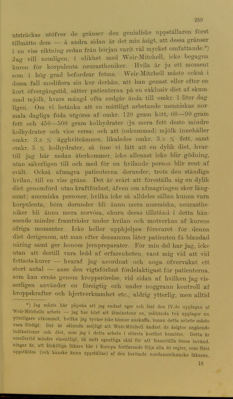 utsträckas utöfver de gränser den genialiske uppställaren först tillmätte dem — å andra sidan är det min åsigt, att dessa gränser i en viss riktning redan från början varit väl mycket omfattande.) Jap* vill nemligen, i olikhet med Weir-jVIitchell, icke begagna, kuren för korpulenta neurastbeniker. Hvila är ju ett moment som i bög grad befordrar fetma. Weir-Mitchell måste också i dessa fall modifiera sin kur derliän, att han genast eller efter en kort öfvergångstid, sätter patienterna på en exklusiv diet af skum- mad mjölk, hva,rs mängd ofta nedgår ända till omkr. 1 liter dag- ligen. Om vi betänka att en måttligt arbetande menniskas nor- mala dagliga föda otgöres af omkr. 120 gram kött, 00—90 gram fett och 450—500 gram kolhydrater (ju mera fett desto mindre kolhydrater och vice versa) och att (oskummad) mjölk innehåller omkr. 3.5 % äggliviteämnen, likaledes omkr. 3.5 % fett, samt omkr. 5 % kolhydrater,, så inse vi lätt att en dylik diet, hvar- till jag här nedan återkommer, icke allenast icke blir gödning, utan säkerligen till och med för en hvilan de person blir rent af svält. Också afmagra patienterna derunder, trots den ständiga hvilan, till en viss gräns. Det är svårt att föreställa sig en dylik diet genomförd utan kraftförlust, äfven om afmagringen sker lång- samt; anmmiska. personer, hvilka icke så alldeles sällan kunna vara korpulenta, böra derunder bli ännu mera ansemiska, neurasthe- niker bli ännu mera nervösa, ehuru deras tillstånd i detta hän- seende mindre framträder under hvilan och motverkas af kurens öfriga momenter. Icke heller upphjelpes försvaret för denna diet derigenom, att man efter densamma låter patienten få blandad näring samt ger honom jernpreparater. För min del har jag, icke utan att dertill vara ledd af erfarenheten, vant mio- vid att vid fettsots-kurer — hvaraf jag anordnat och noga öfvervakat ett stort antal — anse den vigtsförlust fördelaktigast för patienterna, som kan ernås genom kroppsrörelse, vid sidan af hvilken jag vis- serligen använder en försigtig och under noggrann kontroll af kroppskrafter och hjertverksamhet etc., aldrig ytterlig, men alltid ) Jag maste här påpeka alt jag endast eger och läst den IV:de upplagan af \\ cir-Mitchells arbete jag har hört att åtminstone en, måhända två upplagor nu ytterligare utkommit, hvilka jag tyvärr icke hinner anskaffa, innan detta arbete måste vara fördigt. Det är sålunda möjligt att Weir-Mitchell ändrat de åsigter angående indikationer och diet, som jag i detta arbete i största korthet bemöter. Delta är emellertid mindre väsentligt, då mitt egentliga skäl för att framställa dessa invänd, ningar är, alt åtskilliga läkare här i Europa fortfarande följa alla de regler, som först uppstäldes (och kanske ännu uppställas) af den berömde nordamerikanske läkaren. 18