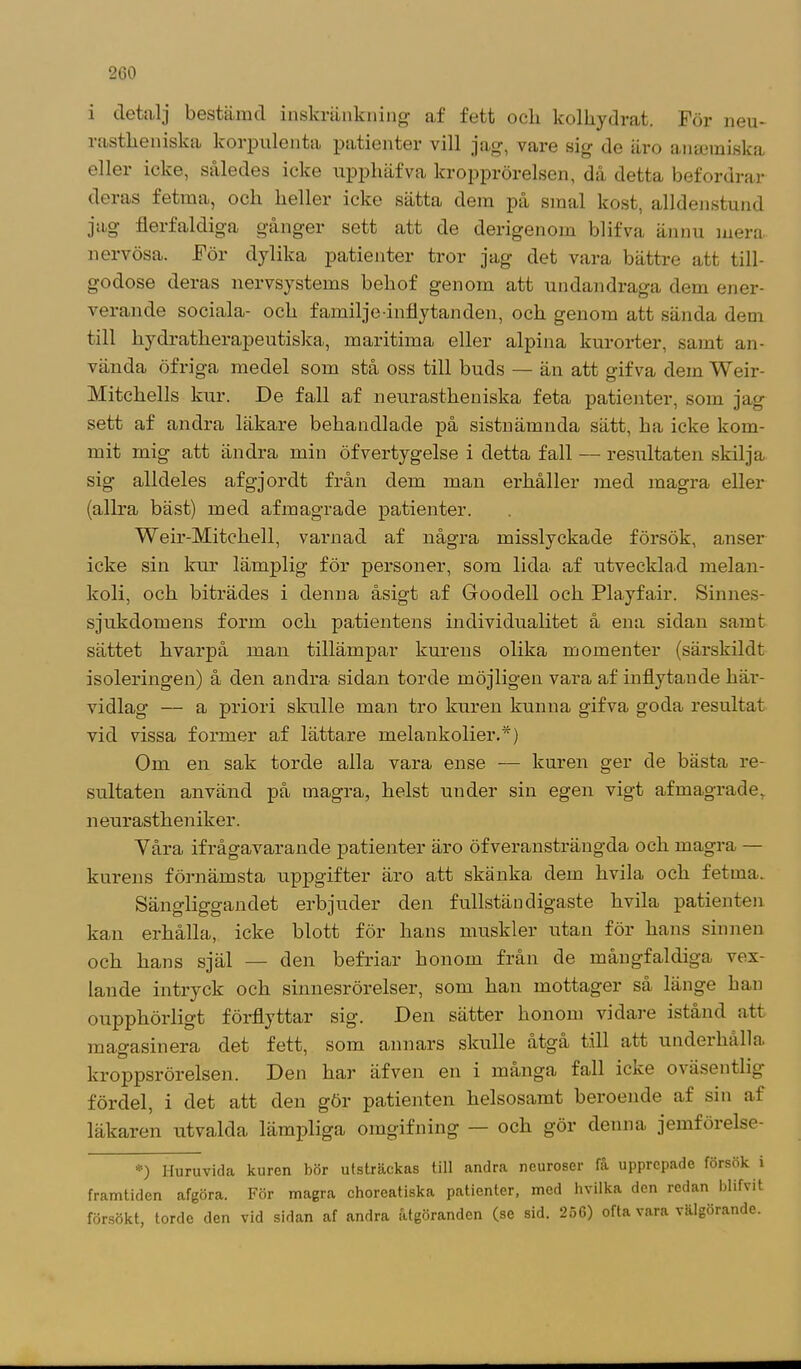 i detalj bestämd inskränkning af fett ocli kolhydrat. För neu- rastheniska korpulenta patienter vill jag, vare sig de äro anseraiska eller icke, således icke npphäfva kropprörelsen, då detta befordrar deras fetma, och heller icke sätta dem på smal kost, alldenstund jag flerfaldiga gånger sett att de derigenom blifva ännu mera nervösa. För dylika patienter tror jag det vara bättre att till- godose deras nervsystems beliof genom att undandraga dem ener- verande sociala- och familj e-inflytanden, och genom att sända dem till hydratherapeutiska, maritima eller alpina kurorter, samt an- vända öfriga medel som stå oss till buds — än att gifva dem Weir- Mitchells kur. De fall af neurastkeniska feta patienter, som jag sett af andra läkare behandlade på sistnämnda sätt, ha icke kom- mit mig att ändra min öfvertygelse i detta fall — resultaten skilja sig alldeles afgjordt från dem man erhåller med magra eller (allra bäst) med afmagrade patienter. Weir-Mitckell, varnad af några misslyckade försök, anser icke sin kur lämplig för personer, som lida af utvecklad melan- koli, och biträdes i denna åsigt af Goodell och Playfair. Sinnes- sjukdomens form och patientens individualitet å ena sidan samt sättet hvarpå man tillämpar kurens olika momenter (särskildt isoleringen) å den andra sidan torde möjligen vara af inflytande här- vidlag — a priori skulle man tro kuren kunna gifva goda resultat vid vissa former af lättare melankolier.*) Om en sak torde alla vara ense — kuren ger de bästa re- sultaten använd på magra, helst under sin egen vigt afmagrade, neurastheniker. Yåra ifrågavarande patienter äro öfveransträngda och magra — kurens förnämsta uppgifter äro att skänka dem hvila och fetma. Sängliggandet erbjuder den fullständigaste hvila patienten kan erhålla, icke blott för hans muskler utan för hans sinnen och hans själ — den befriar honom från de mångfaldiga vex- lande intryck och sinnesrörelser, som han mottager så länge han oupphörligt förflyttar sig'. Den sätter honom vidare istånd att magasinera det fett, som annars skulle åtga till att undeihålla kroppsrörelsen. Den har äfven en i många fall icke oväsentlig fördel, i det att den gör patienten helsosamt beroende af sin af läkaren utvalda lämpliga omgifning — och gör denna jemförelse- *) Huruvida kuren bör utsträckas till andra neuroser få upprepade försök i framtiden afgöra. För magra choreatiska patienter, med hvilka den redan blifvit försökt, torde den vid sidan af andra åtgöranden (se sid. 256) ofta vara välgörande.