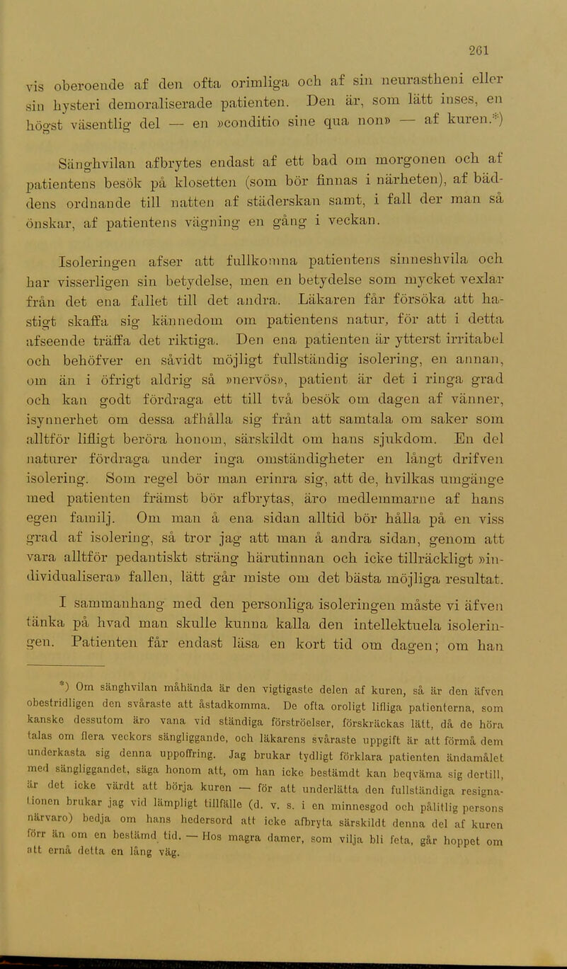 vis oberoende af den ofta orimliga och af sin neurastkeni elloi sin hysteri demoraliserade patienten. Den är, som lätt inses, en höo-st väsentlig1 del — en »conditio sine qua non» af kuren. ) Sänghvilan afbrytes endast af ett bad om morgonen ock af patientens besök på klosetten (som bör finnas i närheten), af bäd- dens ordnande till natten af städerskan samt, i fall der man så önskar, af patientens vägning en gång i veckan. Isoleringen afser att fullkomna patientens sinneshvila och har visserligen sin betydelse, men en betydelse som mycket vexlar från det ena fallet till det andra. Läkaren får försöka att ha- stigt skaffa sig kännedom om patientens natur, för att i detta af seen de träffa det riktiga. Den ena patienten är ytterst irritabel och beköfver en såvidt möjligt fullständig isolering, en annan, om än i öfrigt aldrig så »nervös», patient är det i ringa grad och kan godt fördraga ett till två besök om dagen af vänner, isynnerhet om dessa afhålla sig från att samtala om saker som alltför lifligt beröra honom, särskildt om hans sjukdom. En del naturer fördraga under inga omständigheter en långt drifven isolering. Som regel bör man erinra sig, att de, hvilkas umgänge med patienten främst bör afbrytas, äro medleinmarne af hans egen familj. Om man å ena sidan alltid bör hålla på en viss grad af isolering, så tror jag att man å andra sidan, genom att vara alltför pedantiskt sträng härutinnan och icke tillräckligt »in- dividualisera» fallen, lätt går miste om det bästa möjliga resultat. I sammanhang med den personliga isoleringen måste vi äfven tänka på hvad man skulle kunna kalla den intellektuela isolerin- gen. Patienten får endast läsa en kort tid om dagen; om han ) Om sänghvilan mahända är den vigtigaste delen af kuren, så är den äfven obestridligen den svaraste att astadkomma. De ofta oroligt lifliga patienterna, som kanske dessutom äro vana vid ständiga förströelser, förskräckas lätt, då de höra talas om flera veckors sängliggande, och läkarens svåraste uppgift är att förmå dem underkasta sig denna uppoffring. Jag brukar tydligt förklara patienten ändamålet med sängliggandet, säga honom att, om han icke bestämdt kan beqväma sig dertill, är det icke värdt att börja kuren - för att underlätta den fullständiga resigna- tionen brukar jag vid lämpligt tillfälle (d. v. s. i en minnesgod och pålitlig persons närvaro) bedja om hans hedersord att icke afbryta särskildt denna del af kuren lorr än om en bestämd tid. — Hos magra damer, som vilja bli feta, går hoppet om att ernå detta en lång väg.
