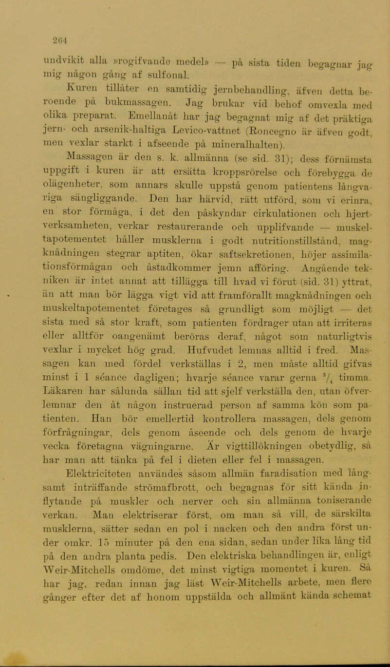 undvikit alla »rogifvande medel» — på sista tiden begagnar jag mig någon gång af sulfonal. Xmen tillåter en samtidig- jernbehandling, äfven detta be- 1 oen de på bukmassagen. Jag brukar vid bebof omvexla med olika piepaiat. Emellanåt bar jag- begagnat mig af det präktiga jern- och arsenik-lialtiga Levico-vattnet (Roncegno är äfven godt. men vexlar starkt i afseende på mineralbalten). Massagen är den s. k. allmänna (se sid. 31); dess förnämsta uppgift i kuren är att ersätta kroppsrörelse och förebygga de olägenheter, som annars skulle uppstå genom patientens långva- riga sängliggande. Den har härvid, rätt utförd, som vi erinra, en stor förmåga, i det den påskyndar cirkulationen och lijert- verksamheten, verkar restaurerande och upplifvande — muskel- tapotementet håller musklerna i godt nutritionstillstånd, mag- knådningen stegrar aptiten, ökar saftsekretionen, höjer assimila- tionsförmågan och åstadkommer jemn afföring. Angående tek- niken är intet annat att tillägga till hvad vi förut (sid. 31) yttrat, än att man bör lägga vigt vid att framförallt magknådningen och muskeltapotementet företages så grundligt som möjligt — det sista med så stor kraft, som patienten fördrager utan att irriteras eller alltför oangenämt beröras deraf, något som naturligtvis vexlar i mycket hög grad. Hufvudet lemnas alltid i fred. Mas- sagen kan med fördel verkställas i 2, men måste alltid gifvas minst i 1 séance dagligen; hvarje séance varar gerna s/4 timma. Läkaren har sålunda sällan tid att sjelf verkställa den, utan öfver- lemnar den åt någon instruerad person af samma kön som pa- tienten. Han bör emellertid kontrollera massagen, dels genom förfrågningar, dels genom åseende och dels genom de hvarje vecka företagna vägningarne. Är vigttillökningen obet}rdlig, så har man att tänka på fel i dieten eller fel i massagen. Elektriciteten användes såsom allmän faradisation med lång- samt inträffande strömafbrott, och begagnas för sitt kända in- flytande på muskler och nerver och sin allmänna toniserande verkan. Man elektriserar först, om man så vill, de särskilta musklerna, sätter sedan en pol i nacken och den andra först un- der oinkr. 15 minuter på den ena sidan, sedan under lika lang tid på den andra planta pedis. Den elektriska behandlingen är, enligt Weir-Mitchells omdöme, det minst vigtiga momentet i kuren. Så har jag, redan innan jag läst Weir-Mitchells arbete, men flere gånger efter det af honom uppstälda och allmänt kända schemat