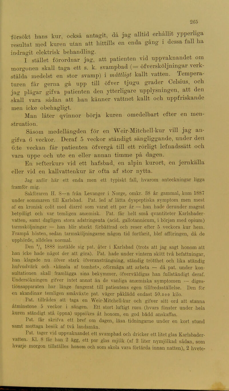 försökt hans kur, också antagit, då jag alltid erhållit ypperliga resultat med kuren utan att hittills en enda gång i dessa fall ha indragit elektrisk behandling. I stället förordnar jag, att patienten vid uppvaknandet om morgonen skall taga ett s. k. svampbad (= öfversköljnmgar verk- stälda medelst en stor svamp) i måttligt kallt vatten. Tempera- turen får gerna gå upp till öfver tjugu grader Celsius, och jag plägar gifva patienten den ytterligare upplysningen, att den skall vara sådan att han känner vattnet kallt och uppfriskande men icke obehagligt. Man låter qvinnor börja kuren omedelbart efter en men- struation. Såsom medellängden för en Weir-Mitchell-kur vill jag an- gifva 6 veckor. Deraf 5 veckor ständigt sängliggande, under den ö:te veckan får patienten öfvergå till ett rörligt lefnadssätt och vara uppe och ute en eller annan timme på dagen. En »efterkur» vid ett hafsbad, en alpin kurort, en jernkälla eller vid en kallvattenkur är ofta af stor nytta. Jag anför här ett enda men ett typiskt fall, hvarom anteckningar ligga framför mig. Sakföraren II. S—n från Levanger i Norge, omkr. 38 år gammal, kom 1887 under sommaren till Karlsbad. Pat. led af lätta dyspeptiska symptom men mest af en kronisk colit med diarré som varat ett par år — han hade derunder magrat betydligt och var temligen ansemisk. Pat. får helt små qvantiteter Karlsbader- vatten, samt dagligen stora adstringenta (acid. gallotannicum, i början med opium) tarmsköljningar — han blir starkt förbättrad och reser efter 5 veckors kur hem. Frampå hösten, sedan tarmsköljningarne någon tid fortfarit, blef afföringen, då de upphörde, alldeles normal. Den 7» 1888 instälde sig pat. åter i Karlsbad (trots att jag sagt honom att han icke hade något der att göra). Pat. hade under vintern skött två befattningar, han klagade nu öfver stark öfveransträngning, ständig trötthet och lika ständig hufvudvärk och »känsla af tomhet», oförmåga att arbeta — då pat. under kon- sultationen skall framlägga sina bekymmer, öfverväldigas han fullständigt deraf. Undersökningen gifver intet annat än de vanliga ansemiska symptomen — diges- tionsapparaten har länge fungerat till patientens egen tillfredsställelse. Den för en skandinav temligen småväxte pat. väger påklädd endast 50.5 o o kilo. Pat. tillrådes att taga en Weir-Mitchell-kur och gifver sitt ord att stanna åtminstone 5 veckor i sängen. Ett stort luftigt rum (hvars fönster under hela kuren ständigt stå öppna) uppsökes åt honom, en god bädd anskaffas. Pat. lår skrit va ett bref om dagen, läsa tidningarne under en kort stund samt mottaga besök af två landsmän. lat. tager vid uppvaknandet ett svampbad och dricker ett litet glas Karlsbader- vatten. Kl. 8 tår han 2 ägg, ett par glas mjölk (af 2 liter nymjölkad sådan, som hvaije moigon lillställes honom och som skola vara förtärda innan natten), 2 hvete-