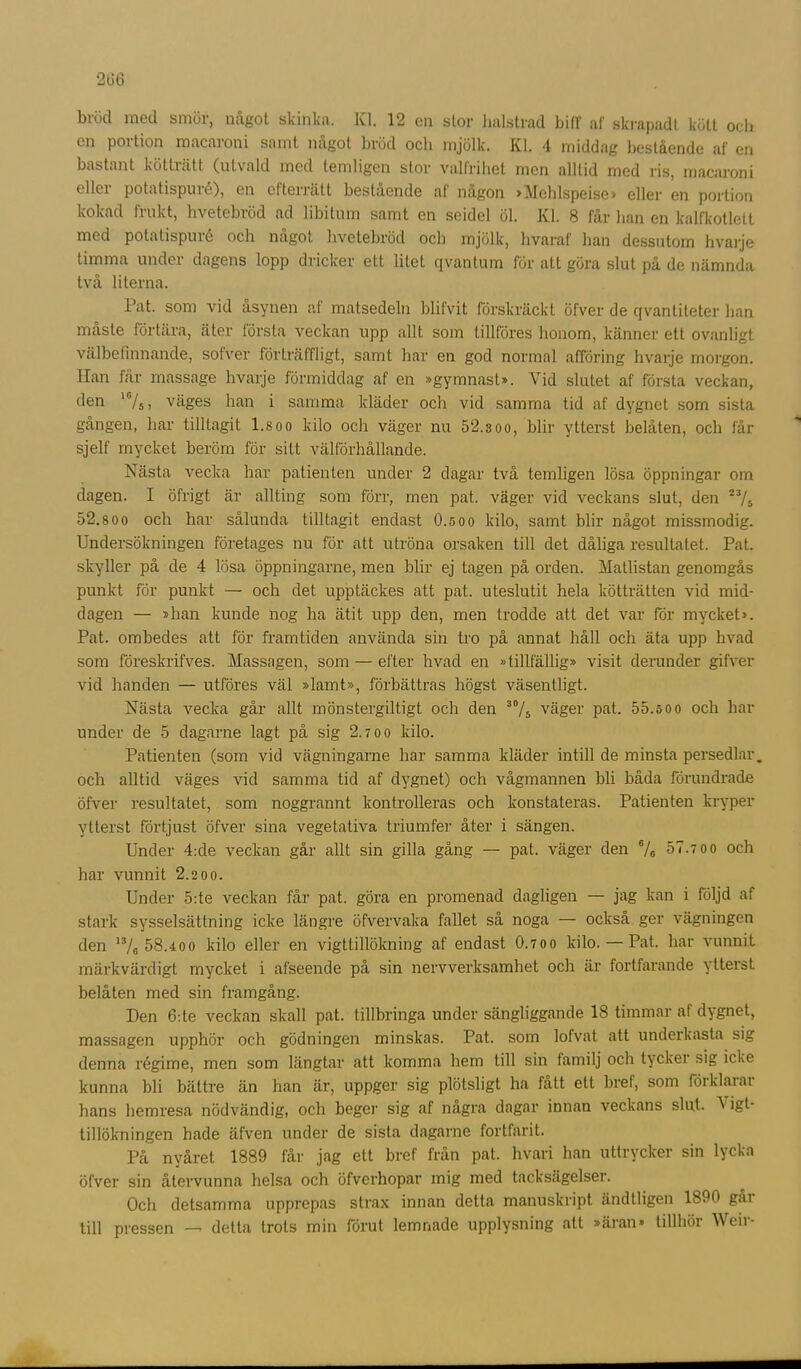 bröd med smör, något skinka. XI. 12 en stor halstrad biff af skrapadt kött och en portion macaroni samt något bröd och mjölk. Kl. 4 middag bestående af en bastant kötträtt (utvald med temligen stor valfrihet men alltid med ris, macaroni eller potatispuré), en efterrätt bestående af någon »Mchlspeise» eller en portion kokad frukt, hvetebröd ad libitum samt en seidel öl. XI. 8 får han en kalfkotlett med potatispuré och något hvetebröd och mjölk, hvaraf han dessutom hvarje timma under dagens lopp dricker ett litet qvantum för att göra slut på de nämnda två literna. Pat. som vid åsynen af matsedeln blifvit förskräckt öfver de qvantiteter han måste förtära, äter första veckan upp allt som tillföres honom, känner ett ovanligt välbefinnande, sofver förträffligt, samt har en god normal afföring hvarje morgon, lian får massage hvarje förmiddag af en »gymnast». Vid slutet af första veckan, den 10/5, väges han i samma kläder och vid samma tid af dygnet som sista gången, har tilltagit l.soo kilo och väger nu 52.3oo, blir ytterst belåten, och får sjelf mycket beröm för sitt välförhållande. Nästa vecka har patienten under 2 dagar två temligen lösa öppningar om dagen. I öfrigt är allting som förr, men pat. väger vid veckans slut, den 23/s 52.800 och har sålunda tilltagit endast O.soo kilo, samt blir något missmodig. Undersökningen företages nu för att utröna orsaken till det dåliga resultatet. Pat. skyller på de 4 lösa öppningarne, men blir ej tagen på orden. Matlistan genomgås punkt för punkt — och det upptäckes att pat. uteslutit hela kötträtten vid mid- dagen — »han kunde nog ha ätit upp den, men trodde att det var för mycket». Pat. ombedes att för framtiden använda sin tro på annat håll och äta upp hvad som föreskrifves. Massagen, som — efter hvad en »tillfällig» visit derunder gifver vid handen — utföres väl »lamt», förbättras högst väsentligt. Nästa vecka går allt mönstergiltigt och den 30/5 väger pat. 55.öoo och har under de 5 dagarne lagt på sig 2.700 kilo. Patienten (som vid vägningarne har samma kläder intill de minsta persedlar, och alltid väges vid samma tid af dygnet) och vågmannen bli båda förundrade öfver resultatet, som noggrannt kontrolleras och konstateras. Patienten kryper ytterst förtjust öfver sina vegetativa triumfer åter i sängen. Under 4:de veckan går allt sin gilla gång — pat. väger den S/B 57.700 och har vunnit 2.200. Under 5:te veckan får pat. göra en promenad dagligen — jag kan i följd af stark sysselsättning icke längre öfvervaka fallet så noga — också ger vägningen den 13/0 58.400 kilo eller en vigttillökning af endast O.700 kilo. — Pat. har vunnit märkvärdigt mycket i afseende på sin nervverksamhet och är fortfarande ytterst belåten med sin framgång. Den 6:te veckan skall pat. tillbringa under sängliggande 18 timmar af dygnet, massagen upphör och gödningen minskas. Pat. som lofvat att underkasta sig denna régime, men som längtar att komma hem till sin familj och tycker sig icke kunna bli bättre än han är, uppger sig plötsligt ha fått ett bref, som förklarar hans hemresa nödvändig, och beger sig af några dagar innan veckans slut. V igt- tillökningen hade äfven under de sista dagarne fortfarit. På nyåret 1889 får jag ett bref från pat. hvari han uttrycker sin lycka öfver sin återvunna helsa och öfverhopar mig med tacksägelser. Och detsamma upprepas strax innan detta manuskript ändtligen 1890 går till pressen — detta trots min förut lemnade upplysning att »äran» tillhör Weir-