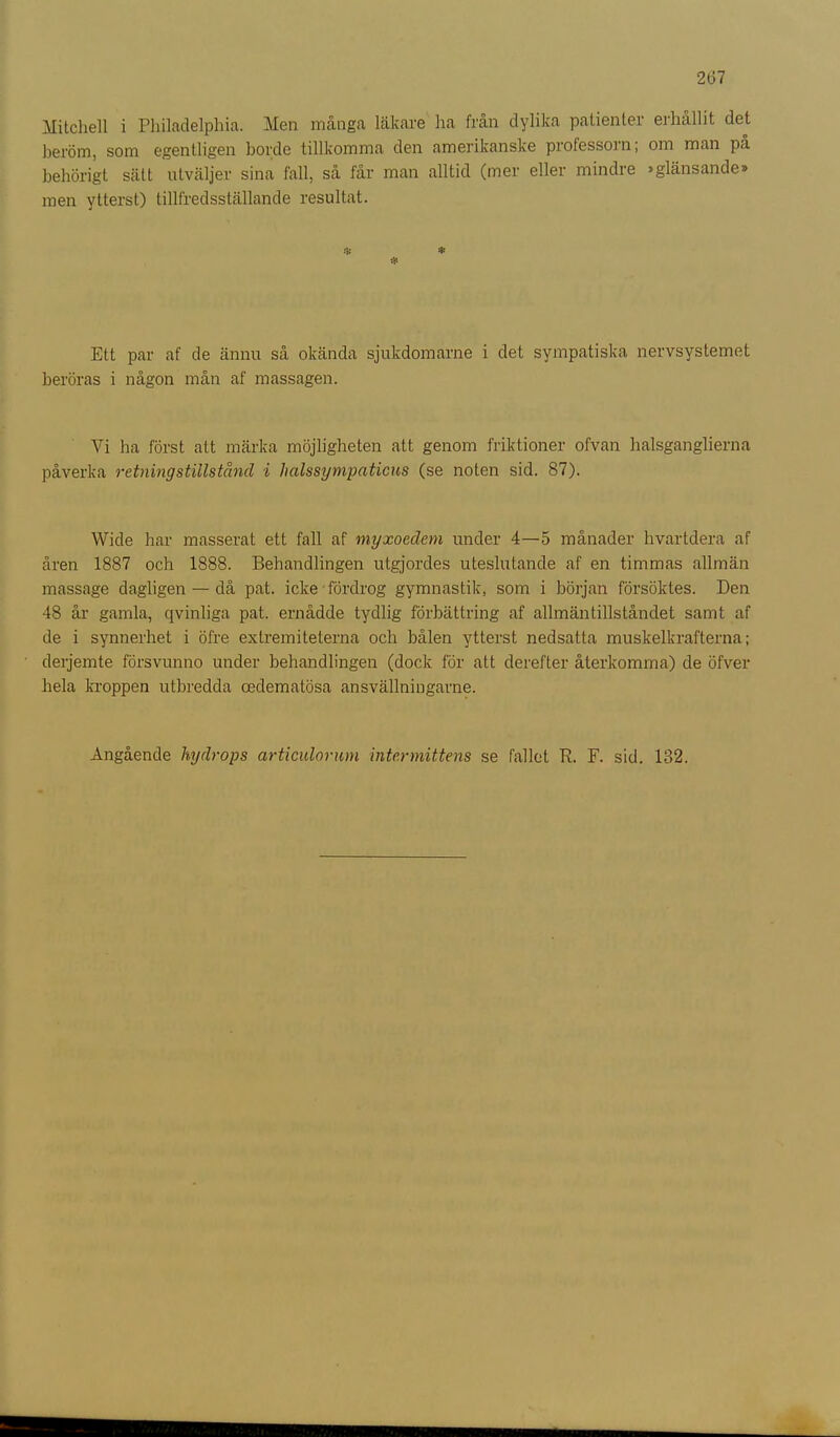2(37 Mitchell i Philadelphia. Men många läkare ha från dylika patienter erhållit det beröm, som egentligen borde tillkomma den amerikanske professorn; om man på behörigt sätt utväljer sina fall, så får man alltid (mer eller mindre »glänsande» men ytterst) tillfredsställande resultat. & * Ett par af de ännu så okända sjukdomarne i det sympatiska nervsystemet beröras i någon mån af massagen. Vi ha först att märka möjligheten att genom friktioner ofvan halsganglierna påverka retning stillstånd i hedssympatiens (se noten sid. 87). Wide har masserat ett fall af myxoedem under 4—5 månader hvartdera af åren 1887 och 1888. Behandlingen utgjordes uteslutande af en timmas allmän massage dagligen — då pat. icke fördrog gymnastik, som i början försöktes. Den 48 år gamla, qvinliga pat. ernådde tydlig förbättring af allmäntillståndet samt af de i synnerhet i öfre extremiteterna och bålen ytterst nedsatta muskelkrafterna; derjemte försvunno under behandlingen (dock för att derefter återkomma) de öfver hela kroppen utbredda cedematösa ansvällningarne. Angående hy drops artieulorum inte r mittens se fallet B. F. sid. 132.