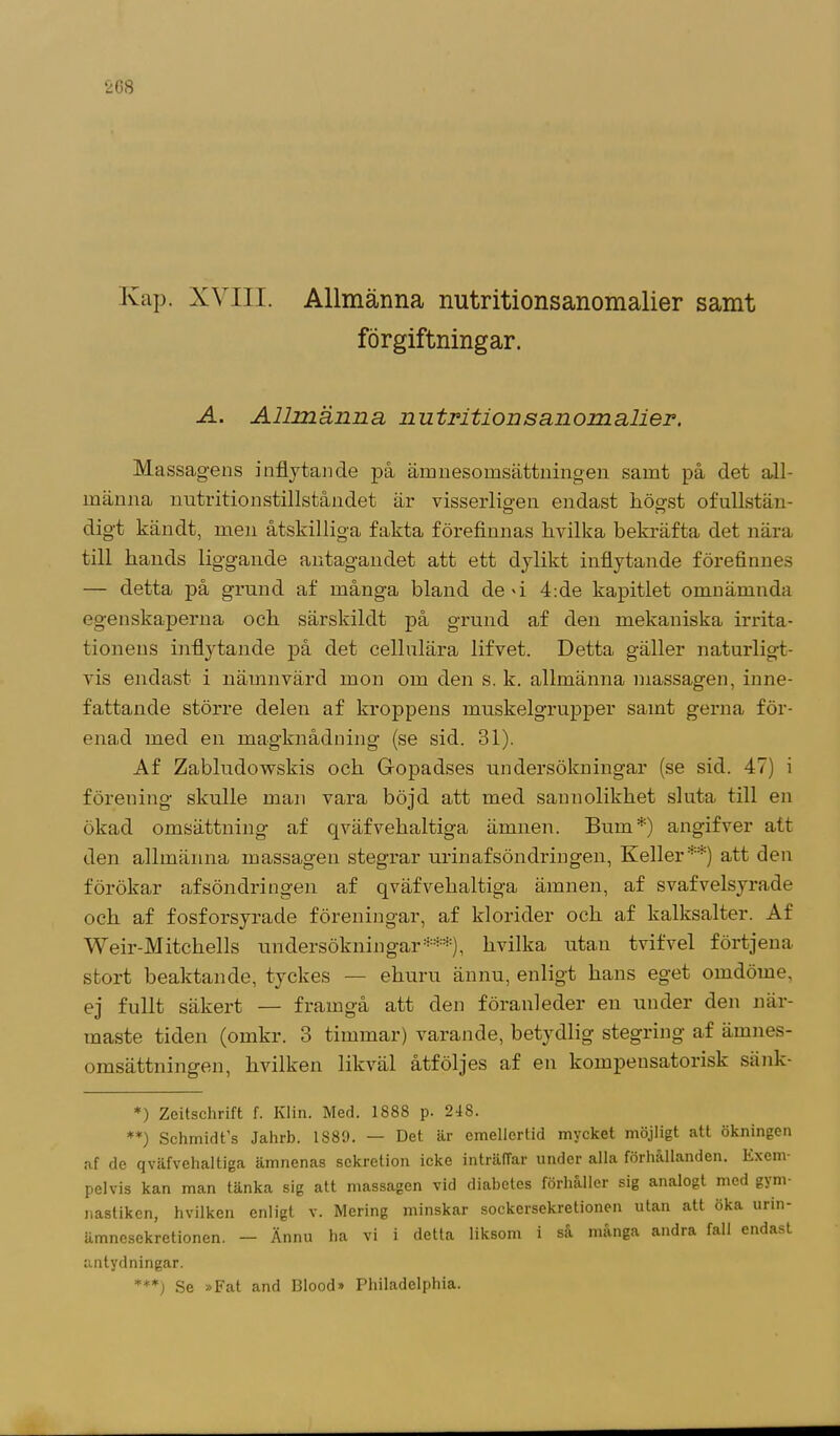 Kap. XVIII. Allmänna nutritionsanomalier samt förgiftningar. A. Allmänna, nutritionsanomalier. Massagens inflytande på ämnesomsättningen samt på det all- männa imtritionstillståndet är visserligen endast högst ofullstän- digt kändt, men åtskilliga fakta förefinnas hvilka bekräfta det nära till hands liggande antagandet att ett dylikt inflytande förefinnes — detta på grund af många bland de'i 4:de kapitlet omnämnda egenskaperna och särskildt på grund af den mekaniska irrita- tionens inflytande på det cellulära lifvet. Detta gäller naturligt- vis endast i nämnvärd mon om den s. k. allmänna massagen, inne- fattande större delen af kroppens muskelgrupper samt gerna för- enad med en magknådning (se sid. 31). Af Zabludowskis och Gopadses undersökningar (se sid. 47) i förening skulle man vara böjd att med sannolikhet sluta till en ökad omsättning af qväfvehaltiga ämnen. Bum*) angifver att den allmänna massagen stegrar urin af söndringen, Keller**) att den förökar af söndringen af qväfvehaltiga ämnen, af svafvelsyrade och af fosforsyrade föreningar, af klorider och af kalksalter. Af Weir-Mitchells undersökningar***), hvilka utan tvifvel förtjena stort beaktande, tyckes — ehuru ännu, enligt hans eget omdöme, ej fullt säkert — framgå att den föranleder en under den när- maste tiden (omkr. 3 timmar) varande, betydlig stegring af ämnes- omsättningen, hvilken likväl åtföljes af en kompensatorisk sänk- *) Zeitschrift f. Klin. Med. 1888 p. 248. **) Schmidfs Jahrb. 1S89. — Det är emellertid mycket möjligt att ökningen af de qväfvehaltiga ämnenas sekretion icke inträffar under alla förhållanden. Exem- pelvis kan man tänka sig att massagen vid diabetes förhåller sig analogt med gjm- nastiken, hvilken enligt v. Mering minskar sockersekretionen utan att öka urm- ämnesekretionen. — Ännu ha vi i detta liksom i så många andra fall endast antydningar. ***) Se »Fat and Blood» Philadelphia.