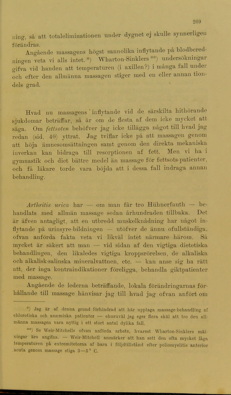nino- så att totale!iminationen under dygnet ej skulle synnerligen Ö 1 förändras. Angående massagens liögst sannolika inflytande på blodbered- ningen veta vi alls intet.*) Wharton-Sinklers undersökningai gifva vid handen att temperaturen (i axillen?) i många fall undei och efter den allmänna massagen stiger med en eller annan tion- dels grad. Hvad nu massagens inflytande vid de särskilta hithörande sjukdomar beträffar, så är om de flesta af dem icke mycket att säga. Om fettsoten behöfver jag icke tillägga något till hvad jag- redan (sid. 40) yttrat. Jag tviflar icke på att massagen genom att höja ämnesomsättningen samt genom den direkta mekaniska inverkan kan bidraga till resorptionen af fett. Men vi ha i gymnastik och diet bättre medel än massage för fettsots-patienter, och få läkare torde vara böjda att i dessa fall indraga annan behandling. Arthritis urica har — om man får tro Huhnerfautb — be- handlats med allmän massage sedan århundraden tillbaka. Det är äfven antagligt, att en utbredd muskelknådning har något in- flytande på urinsyre-bildningen — utöfver de ännu ofullständiga, ofvan anförda fakta veta vi likväl intet närmare härom. Sä mycket är säkert att man — vid sidan af den vigtiga dietetiska behandlingen, den likaledes vigtiga kroppsrörelsen, de alkaliska och alkalisk-salinska mineralvattnen, etc. — kan anse sig ha rätt att, der inga kontraindikationer föreligga, behandla giktpatienter med massage. Angående de lederna beträffande, lokala förändringarnas för- hållande till massage hänvisar jag till hvad jag ofvan anfört om '■') Jag är af denna grund förhindrad att här upptaga massage-behandling af chlorotiska och amcmiska patienter — ehuruväl jag eger flera skäl att tro den all- männa massagen vara nyttig i ett stort antal dylika fall. Se Weir-Mitchells ofvan anförda arbete, hvarest Wharton-Sinklers mät- ningar äro angifna. — Weir-Mitchcll anmärker att han sett den ofta mycket låga temperaturen på extremiteterna af barn i följdtillstånd efter poliomyelitis anterior acuta genom massage stiga 3—6° C.