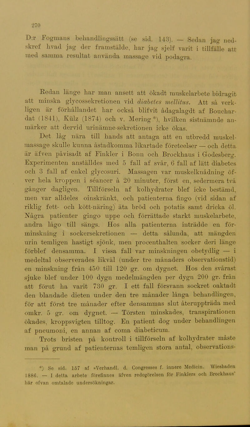 D.i Fogmans behandlingssätt (se sid. 143). — Sedan jag ned- sla-ef livad jag der framstälde, har jag sjelf varit i tillfälle att med samma resultat använda massage vid podagra. Redan länge har man ansett att ökadt muskelarbete bidrasit o att minska glycossekretionen vid diabetes mellitus. Att så verk- ligen är förhållandet har också blifvit ådagalagdt af Bouchar- dat (1841), Kiilz (1874) och v. Meriug *), hvilken sistnämnde an- märker att dervid urinämne-sekretionen icke ökas. Det låg nära till hands att antaga att en utbredd muskel- massage skulle kunna åstadkomma likartade företeelser — och detta är äfven påvisadt af Finkler i Bonn och Brockhaus i Godesberg. Experimenten anställdes med 5 fall af svår, 6 fall af lätt diabetes och 3 fall af enkel glycosuri. Massagen var muskelknådning öf- ver hela kroppen i séancer å 20 minuter, först en, sedermera två gånger dagligen. Tillförseln af kolhydrater blef icke bestämd, men var alldeles oinskränkt, och patienterna fingo (vid sidan af riklig fett- och kött-näring) äta bröd och potatis samt dricka öl. Några patienter gingo uppe och förrättade starkt muskelarbete, andra lågo till sängs. Hos alla patienterna inträdde en för- minskning i sockersekretionen — detta sålunda, att mängden urin temligen hastigt sjönk, men procenthalten socker deri länge förblef densamma. I vissa fall var minskningen obetydlig — i medeltal observerades likväl (under tre månaders observationstid) en minskning från 450 till 120 gr. om dygnet. Hos den svårast sjuke blef under 100 dygn medelmängden per dygn 200 gr. från att förut ha varit 730 gr. I ett fall försvann sockret oaktadt den blandade dieten under den tre månader långa behandlingen, för att först tre månader efter densammas slut återuppträda med omkr. 5 gr. om dygnet. — Törsten minskades, transpirationen ökades, kroppsvigten tilltog. En patient dog under behandlingen af pneumoni, en annan af coma diabeticum. Trots bristen på kontroll i tillförseln af kolhydrater måste man på grund af patienternas temligen stora antal, observations- *) Se sid. 157 af »Verhandl. d. Congresscs f. innere Medicin. Wiesbaden 1886. — I detta arbete förefinnes äfven redogörelsen för Finklers och Brockhaus här ofvan omtalade undersökningar.