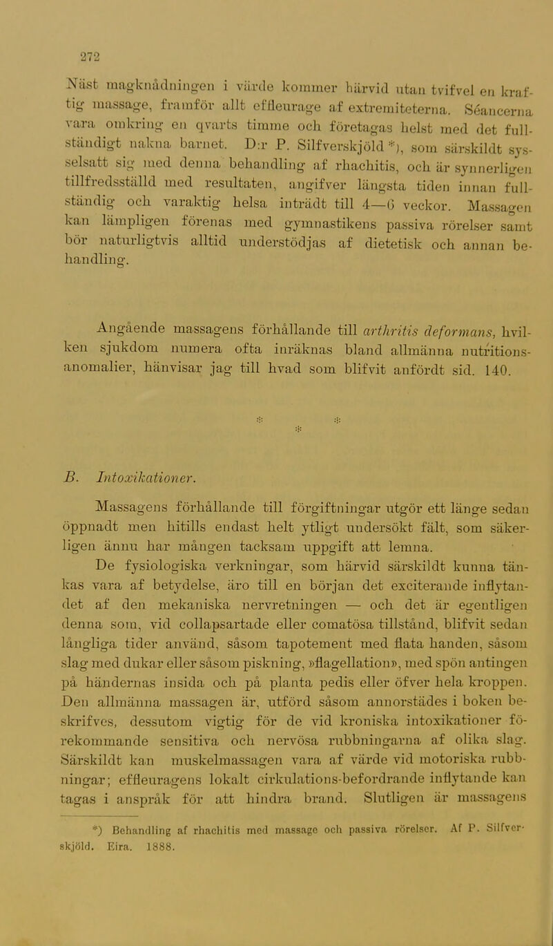Näst magknådningen i värde lcommer härvid utan tvifvel en kraf- tig massage, framför allt effleurage af extremiteterna. Séancerna vara omkring en qvarts timme och företagas helst med det full- ständigt nakna barnet. D:r P. Silfverskjöld •), som särskildt sys- selsatt sig med denna behandling' af rhachitis, och är synnerligen tillfredsställd med resultaten, angifver längsta tiden innan full- ständig och varaktig helsa inträdt till 4—G veckor. Massagen kan lämpligen förenas med gymnastikens passiva rörelser samt bör naturligtvis alltid understödjas af dietetisk och annan be- handling. Angående massagens förhållande till arthritis deformans, hvil- ken sjukdom numera ofta inräknas bland allmänna nutritions- anomalier, hänvisar jag till hvad som blifvit anfördt sid. 140. B. Intoxikati orter. Massagens förhållande till förgiftningar utgör ett länge sedan öppnadt men hitills endast helt ytligt undersökt fält, som säker- ligen ännu har mången tacksam uppgift att lemna. De fysiologiska verkningar, som härvid särskildt kunna tän- kas vara af betydelse, iiro till en början det exciterande inflytan- det af den mekaniska nervretningen — och det är egentligen denna som, vid collapsartade eller comatösa tillstånd, blifvit sedan långliga tider använd, såsom tapotement med flata handen, såsom slag med dukar eller såsom piskning, »flagellation», med spön antingen på händernas insida och på planta pedis eller öfver hela kroppen. Den allmänna massagen är, utförd såsom annorstädes i boken be- skrifves, dessutom vigtig för de vid kroniska intoxikationer fö- rekommande sensitiva och nervösa rubbningarna af olika slag. Särskildt kan muskelmassagen vara af värde vid motoriska rubb- ningar; effleuragens lokalt cirkulations-befordrande inflytande kan tagas i anspråk för att hindra brand. Slutligen är massagens *) Behandling af rhachitis med massage och passiva rörelser. Af P. Silfver- skjöld. Eira. 1888.