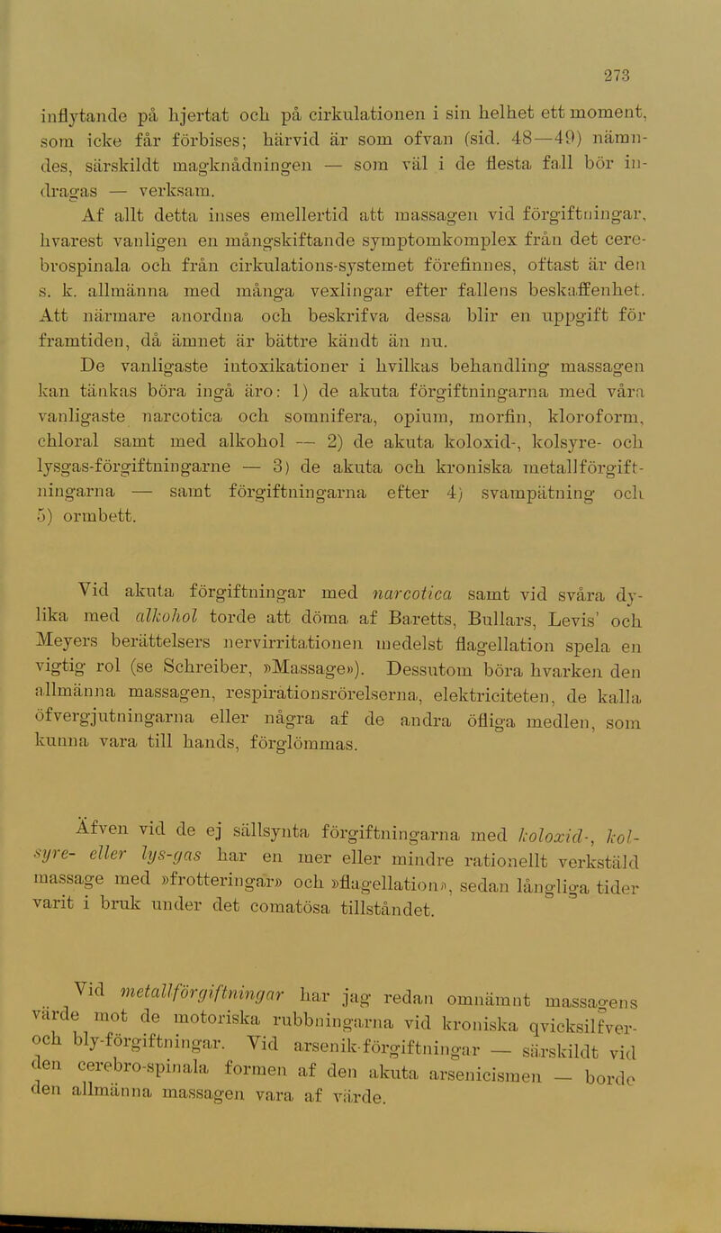 inflytande på lijertat ocli på cirkulationen i sin helhet ett moment, som icke får förbises; härvid är som ofvan (sid. 48—49) nämn- des, särskildt magknådningen — som väl i de flesta fall bör in- dragas — verksam. Af allt detta inses emellertid att massagen vid förgiftningar, livarest vanligen en mångskiftande symptomkomplex från det cere- brospinala och från cirkulations-systemet förefinnes, oftast är den s. k. allmänna med många vexlingar efter fallens beskaffenhet. Att närmare anordna och beskrifva dessa blir en uppgift för framtiden, då ämnet är bättre kändt än nu. De vanligaste intoxikationer i livilkas behandling massagen kan tänkas böra ingå äro: 1) de akuta förgiftningarna med våra vanligaste narcotica och somnifera, opium, morfin, kloroform, chloral samt med alkohol — 2) de akuta koloxid-, kolsyre- och lysgas-förgiftningarne — 3) de akuta och kroniska metallförgift- ningarna — samt förgiftningarna efter 4) svampätning och 5) ormbett. Vid akuta förgiftningar med narcotica samt vid svåra dy- lika med alkohol torde att döma af Baretts, Bullars, Devis och Meyers berättelsers nervirrita/tionen medelst flagellation spela en vigtig rol (se Schreiber, »Massage»). Dessutom böra kvarken den allmänna massagen, respirationsrörelserna, elektriciteten, de kalla öf vergj ut n in garn a eller några af de andra öfliga medlen, som kunna vara till hands, förglömmas. Äfven vid de ej sällsynta förgiftningarna med koloxid-, kol- syre- eller lys-gas har en mer eller mindre rationellt verkstäld massage med »frotteringar» och »flagellation», sedan långliga tider varit i bruk under det comatösa tillståndet. Vid metallförgiftningar har jag redan omnämnt massao-ens varde mot de motoriska rubbningarna vid kroniska qvicksilfver- och blyförgiftningar. Vid arsenik-förgiftningar - särskildt vid den cerebro-spinala formen af den akuta arsenieismen - borde den allmanna massagen vara af värde.