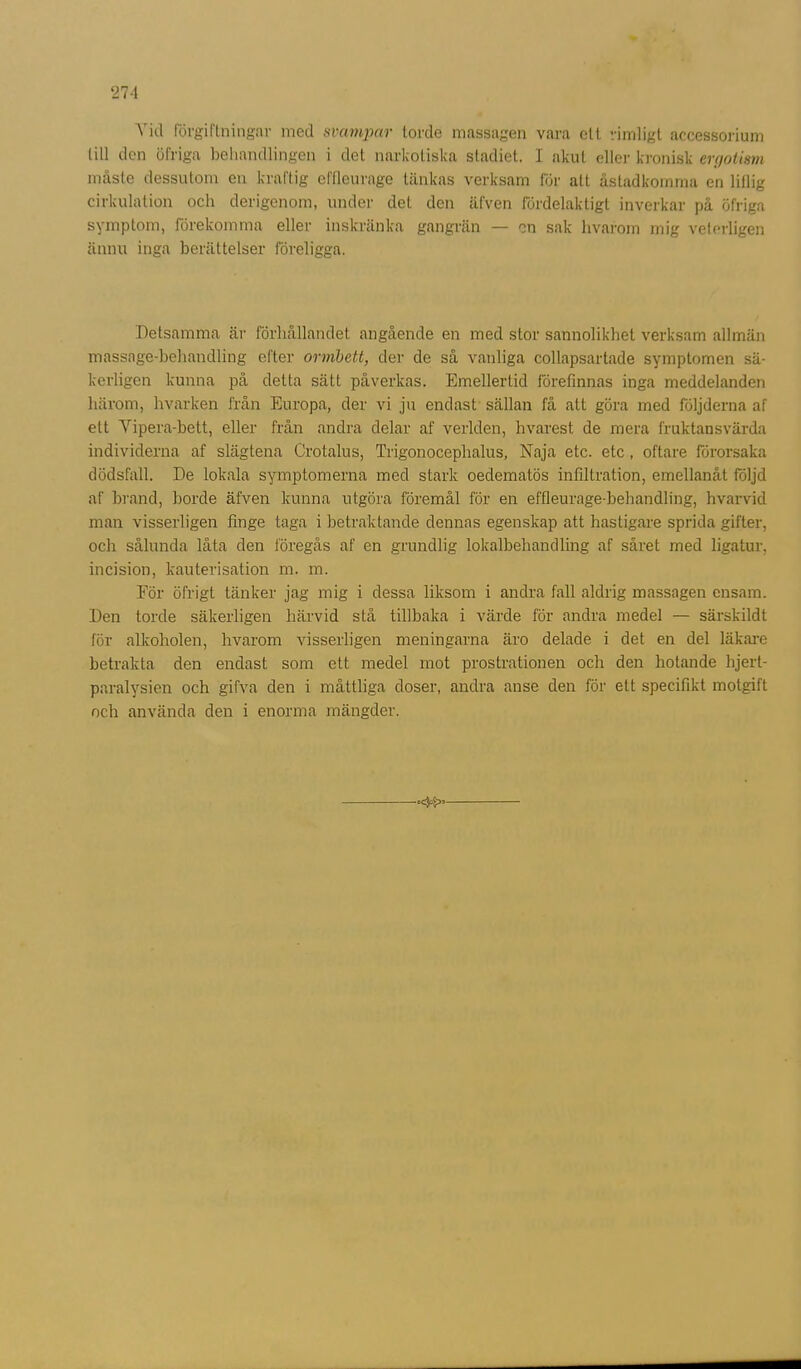 Vid förgiftningar med svampar torde massagen vara ett rimligt aecessorium till den öfriga behandlingen i det narkotiska stadiet. I akut eller kronisk ergotism måste dessutom en kraftig effleurage tänkas verksam för alt åstadkomma en lillig cirkulation och derigenom, under del den äfven fördelaktigt inverkar på öfriga symptom, förekomma eller inskränka gangrän — en sak hvarom mig veterligen ännu inga berättelser föreligga. Detsamma är förhållandet angående en med stor sannolikhet verksam allmän massage-behandling efter ormbett, der de så vanliga collapsartade symptomen sä- kerligen kunna på detta sätt påverkas. Emellertid förefinnas inga meddelanden härom, hvarken från Europa, der vi ju endast sällan få att göra med följderna af ett Yipera-bett, eller från andra delar af verlden, hvarest de mera fruktansvärda individerna af slägtena Crotalus, Trigonoceplialus, Naja etc. etc, oftare förorsaka dödsfall. De lokala symptomerna med stark oedematös infiltration, emellanåt följd af brand, borde äfven kunna utgöra föremål för en effleurage-behandling, hvarvid man visserligen finge taga i betraktande dennas egenskap att hastigare sprida gifter, och sålunda låta den föregås af en grundlig lokalbehandling af såret med ligatur, incision, kauterisation m. m. För öfrigt tänker jag mig i dessa liksom i andra fall aldrig massagen ensam. Den torde säkerligen härvid stå tillbaka i värde för andra medel — särskildt för alkoholen, hvarom visserligen meningarna äro delade i det en del läkare betrakta den endast som ett medel mot prostrationen och den hotande hjert- paralysien och gifva den i måttliga doser, andra anse den för ett specifikt motgift och använda den i enorma mängder.