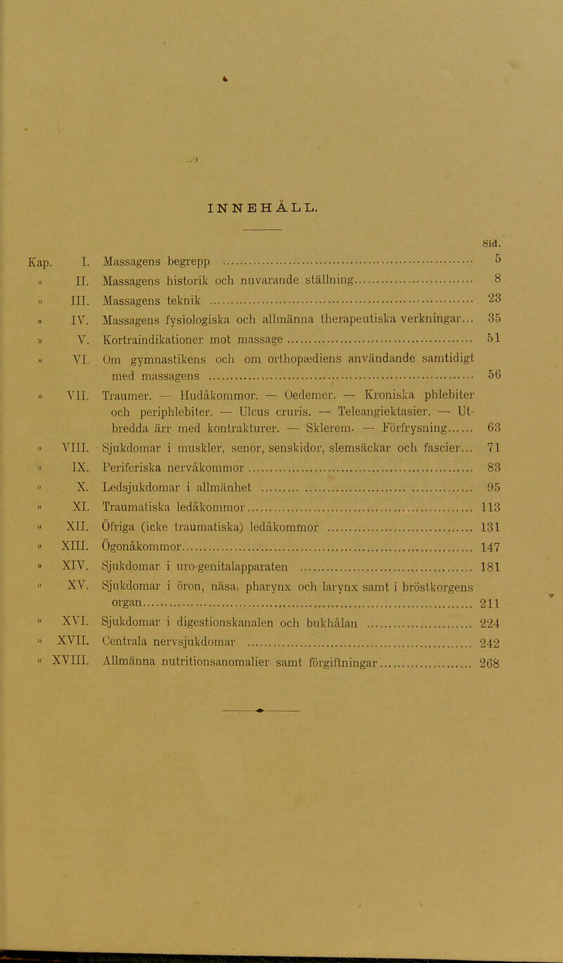INNEHÅLL. Sid. Kap. I. Massagens begrepp 5 -• II. Massagens historik och nuvarande ställning 8 '> III. Massagens teknik 23 „ IV. Massagens fysiologiska och allmänna therapeutiska verkningar... 35 » V. Kortraindikationer mot massage 51 >. VI. Om gymnastikens och om orthopcediens användande samtidigt med massagens 56 » VII. Traumer. — Hudåkommor. — Oedemer. — Kroniska phlebiter och periphlebiter. — Ulcus cruris. — Teleangiektasier. — Ut- bredda ärr med kontrakturer. — Sklerem. — Körfrysning 63 » VIII. Sjukdomar i muskler, senor, senskidor, slemsäckar och fascier... 71 » IX. Periferiska nervåkommor 83 ’> X. Ledsjukdomar i allmänhet 95 » XI. Traumatiska ledåkommor 113 » XII. Öfriga (icke traumatiska) ledåkommor 131 » XIH. Ögonåkommor 147 » XIV. Sjukdomar i uro-genitalapparaten 181 XV. Sjukdomar i öron, näsa, pharynx och larynx samt i bröstkorgens organ 211 ” XVI. Sjukdomar i digestionskanalen och bukhålan 224 » XVH. Centrala nervsjukdomar 242 » XVIII. Allmänna nutritionsanomalier samt förgiftningar 268