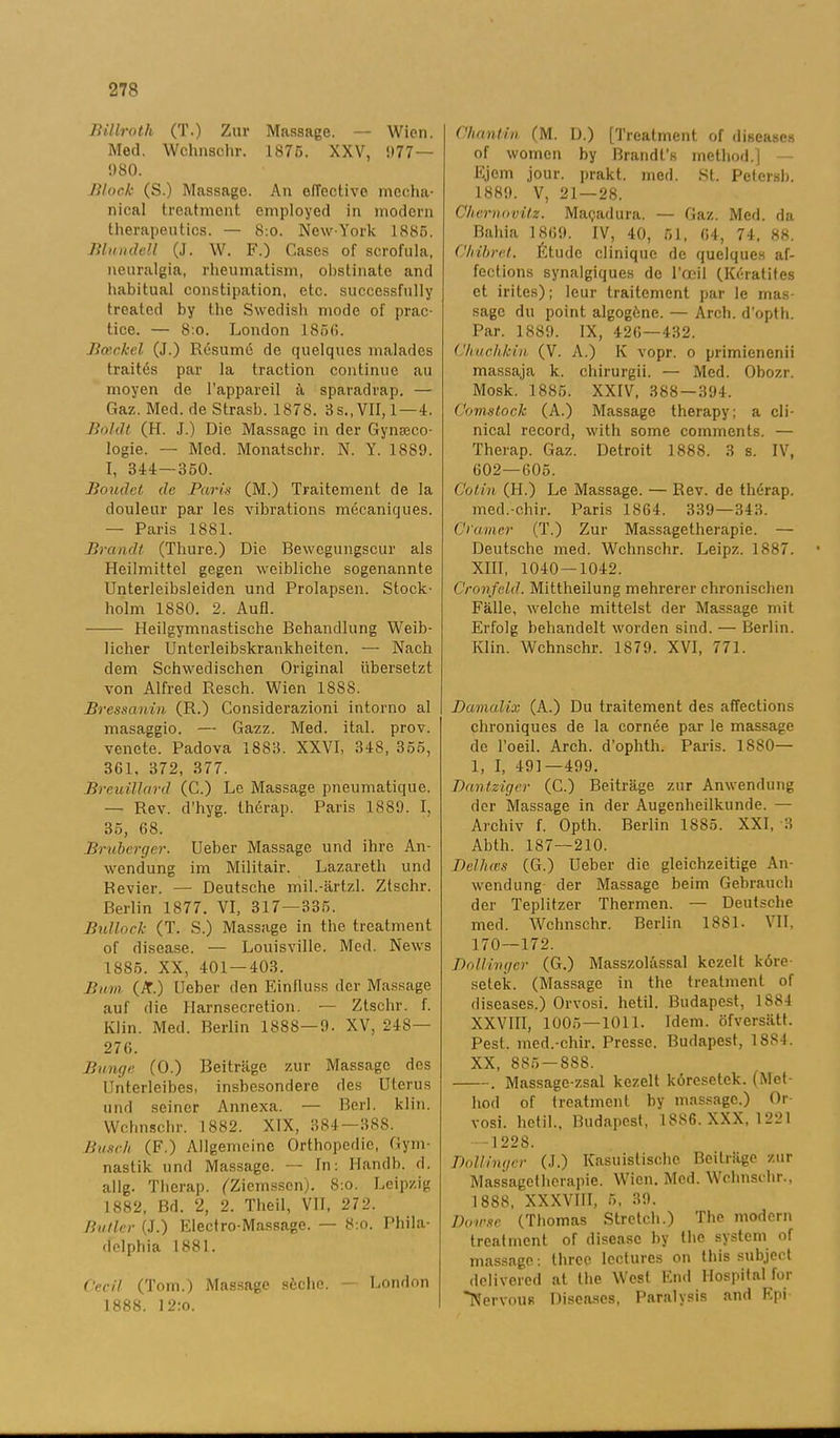 Billroth (T.) Zur Massage. — Wien. Med. Wchnschr. 187C. XXV, ‘»77 — 980. Block (S.) Massage. An elTective mecha- nical treatment employed in modern therapeutics. — 8:o. New-York 1885. Blundell (J. W. F.) Cases of scrofula, neuralgia, rheumatism, obstinate and habitual constipation, etc. succcssfully treated by the Swedish mode of prac- tice. — 8:o. London 1856. Bceckel (J.) Resumé de quelques malades traités par la traction continue au moyen de 1’appareil a, sparadrap. — Gaz. Med. de Strasb. 1878. 3s.,VII, 1—4. Boldt (H. J.) Die Massage in der Gynseco- logie. — Med. Monatschr. N. Y. 1S89. I, 344 — 350. Boudct de Paris (M.) Traitement de la douleur par les vibrations mécaniques. — Paris 1881. Brandt (Thure.) Die Bewegungscur als Heilmittel gegen weibliche sogenannte Unterleibsleiden und Prolapsen. Stock- holm 1880. 2. Aufl. Heilgymnastische Behandlung Weib- licher Unterleibslcrankheiten. — Nach dem Schwedischen Original ubersetzt von Alfred Resch. Wien 1S88. Bressanin (R.) Considerazioni intorno al masaggio. — Gazz. Med. ital. prov. venete. Padova 1883. XXVI, 348, 355, 3G1. 372, 377. Breuillard (C.) Le Massage pneumatique. — Rev. d'hyg. thérap. Paris 1889. I, 35, 68. Bruberger. Ueber Massage und ihre An- wendung im Militair. Lazareth und Revier. — Deutsche mil.-ärtzl. Ztschr. Berlin 1877. VI, 317—335. Bullock (T. S.) Massage in the treatment of disease. — Louisville. Med. News 1885. XX, 401 — 403. Bum (A.) Ueber den Einfluss der Massage auf die Harnsecretion. — Ztschr. f. Klin. Med. Berlin 1888—9. XV, 248— 276. Bunge (O.) Beiträge zur Massage des llnterlcibes, insbesondere des Uterus und seiner Annexa. — Berl. klin. Wchnschr. 1882. XIX, 384—388. Busch (F.) Allgemeinc Orthopedic, Gym- nastik und Massage. — In: Ilandb. d. allg. Therap. (Ziemsscn). 8:0. Leipzig 1882, Bd. 2, 2. Theil, VII, 272. Huller (J.) Electro-Massage. — 8:o. Phila- delphia 1881. Cccil (Tom.) Massage söchc. — London 1888. 12:o. Chantin (M. D.) [Treatment of diseases of women by Brandfs method.] Ejem jour. prakt. med. St. Petersb. 1889. V, 21—28. ChernovUz. Ma<jadura. — Gaz. Med. da Bahia 1869. IV, 40, 51, 64, 74. 88. Ofvibret. Étude clinique de quelques af- feetions synalgiques de 1’ooil (Kératifes et irites); leur traitement par le mas- sage du point algogöne. — Arch. d'opth. Par. 1889. IX, 426—432. (Jhuchkin (V. A.) K vopr. o primienenii massaja k. chirurgii. — Med. Obozr. Mosk. 1885. XXIV, 388—394. Comstock (A.) Massage therapy; a cli- nical record, with some comments. — Therap. Gaz. Detroit 1888. 3 s. IV, 602—605. Cotin (H.) Le Massage. — Rev. de thérap. med.-chir. Paris 1864. 339—343. Cramer (T.) Zur Massagetherapie. — Deutsche med. Wchnschr. Leipz. 1887. XIII, 1040 — 1042. Cronfeld. Mittheilung mehrerer chronischen Fälle, welche mittelst der Massage mit Erfolg behandelt worden sind. — Berlin. Klin. Wchnschr. 1879. XVI, 771. Damdlix (A.) Du traitement des affeetions chroniques de la cornée par le massage de l’oeil. Arch. d’ophth. Paris. 1880— 1, I, 491—499. Dantziger (C.) Beiträge zur Anwendung der Massage in der Augenheilkunde. — Archiv f. Opth. Berlin 1885. XXI, 3 Abth. 187—210. Belhces (G.) Ueber die gleichzeitige An- wendung der Massage beim Gebrauch der Teplitzer Thermen. — Deutsche med. Wchnschr. Berlin 1881. VII, 170—172. Boll inger (G.) Masszolässal kezelt köre- selek. (Massage in the treatment of diseases.) Orvosi. hetil. Budapest, 1884 XXVIII, 1005—1011. Idem. öfversätt. Pest. med.-chir. Presse. Budapest, 1884. XX, 885 — S88. . Massage-zsal kezelt köresetek. (Met- hod of treatment by massage.) Or- vosi. hetil., Budapest, 1886. XXX, 1221 122S. Boll inger (J.) Kasuistische Beiträge zur Massagetherapie. Wien. Med. Wchnschr., 1888, XXXVIII, 5, 39. Bowsc (Thomas Stretch.) The modern treatment of disease by the system of massage: three leetures on this subject delivered at the West End Hospital for 'Nervöns Diseases, Paralysis and Epi
