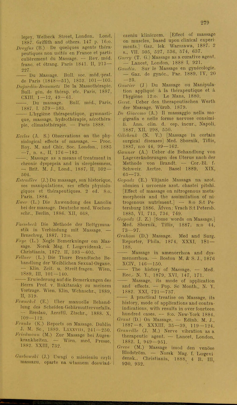 lepsy, Welbeck Street, London. Lond. 1887. Griflith and others. 147 p. 16:o. Dreyfus (B.) De quelques agents théra- peutiques non usités en France et parti- culiérement du Massage. — Rev. méd. franc, et étrang. Paris 1841. II, 218— 227. Du Massage. Bull. soc. méd.-prat. de Paris (1848—51), 1852. 101 — 105. Dujardin-Beaumetz De la Massothérapie. Bull. gén. de thérap. etc. Paris, 1887, CXIII, 1 — 12, 49 — 61. . Du massage. BulL méd., Paris, 1887. I. 579 — 583. LTiygiéne thérapeutique, gymnasti- que, massage, hydrothérapie, aérothéra- pie, climatothérapie. — Paris 1888. Eccles (A. S.) Observations on the phy- siological elTects of massage. — Proc. Roy. M. and Chir. Soc. London., 1885 —7, n. s., II, 176—182. . Massage as a means of treatment in chronic dyspepsia and in sleeplessness. — Brit. M. J., Lond., 1887, II, 502 — 504. Estrad,bre (J.) Du massage, son historique, ses manipulations, ses effets physiolo- giques et thérapeutiques. 2 ed. 8:o. Paris. 1884. Eicer (L.) Die Anwendung des Lanolin bei der massage. Deutsche med. Wochen- sclir., Berlin, 1886, XII, 468. Faeseback Die Methode der Bettgymna- stik in Verbindung mit Massage. — Brnschwg, 1887, 12:o. Foye (L.) Nogle Bemerkninger om Mas- sage. Norsk Mag. f. Lcegevidensk. — Christiania, 1872. II, 593 — 605. Fellncr (L.) Die Thure Brandtsche Be- handlung der Weiblichen Sexual-Organe. — Klin. Zeit,. u. Streit fragen. Wien, 1889, III, 101—140. Erwiederung aufdie Bemerkungen des Herrn Prof. v. Rokitansky zu meinem Vortrage. Wien. Klin. Wchnschr., 1889, II, 319. Frtenrkd (K.) Uber manuelle Behand- lung des Sclieiden-Gebärmuttervorfalls. — Breslau, Aerzttl. Ztschr., 1888. X 109—112. Franks (K.) Reports on Massage. Dublin J. M. Sc, 1889. Lxxxvni, 241 — 250. Fricdmavn (M.) Zur Massage bei Augen- krankheiten. — Wien. med. Presse 1882. XXIII, 732. Garbowski (J.) Uwagi o miesieniu czyli massazu, oparlo na wtasnem doswiad- czeniu kliniczem. [Effect of massage on muscles, based upon clinical experi- ments.] Gaz. lek. Warszawa, 1887, 2 s., VII. 505, 527, 636, 574, 637. Garry (T. G.) Massage as a curative agent. — Lancet, London, 1888 I, 921. Gaudin. Sur le Massage en gynécologie. — Gaz. de gynée., Par. 1889. IV, 20 —23. Gauticr (J) Du Massage ou Manipula- tion appliqué å la thérapeutique et å 1’hygiéne 12:o. Le Mans, 1880. Gcrst. Ueber den therapeutischen Werth der Massage. Wiirzb. 1879. De Giacomn (A.) II massaggio nella mo- gigrafia e nelle forme nervöse consimi- li. Ann. clin. d. osp. ineur., Napoli, 1887, XII, 298, 550. Gilchenk (N. V.) [Massage in certain surgical diseases] Med. Sbornik, Tiflis, 1887, n:o 44, 99—162. Gmnner (A.) Ueber die Behandlung von Lageveränderungen des Uterus nach der Methode von Brandt. — Cor.-Bl. f. Schweiz. Aertze. Basel 1889. XIX, 65—73. Gopadz (E.) Vlijanie Massaga na azot. obmien i usvoenie azot. chastei pitshi. [Effect of massage on nitrogenous meta- morphosis and the assimilation of ni- trogenous nutriment.] — 8:o S:t Pe- tersburg 1886. Äfven: Vrach S:t Petersb. 1885, VI, 715, 734-, 749. Gopadz (J. Z.) [Some words on Massage.] Med. Sbornik, Tiflis, 1887. mo 44, 73—97. Grahctm (D.) Massage. Med and Surg. Reporter, Phila, 1874. XXXI, 181 — 188. -—— Massage in amenorrhcea and dys- menorrhcea. — Boston M. & S. J., 1876 XCIV, 146—150. The history of Massage. — Med. Rec., N. Y., 1879, XVI, 147, 171. Massage, its mode of application and effeets. — Pop. Sc Month., N. Y. 1882. XXI, 721—737. A praetical treatise on Massage, its history, mode of applications and contra- indications, with results in over fourteen hundred cases. — 8:o. New-York 1884. Grant (D.) On Massage. — Edinb. M. J., 1887-8. XXXIII, 35—39, 119 -124. Granvillc (J. M.) Nerve vibration as a therapeutic agent. — Lancet, London, 1882. I, 949—951. Greve (M.) Massage imod den venöse Blodström. — Norsk Mag. f. Lcegevi densk., Christiania, 1888, 4 R, III 930, 932.