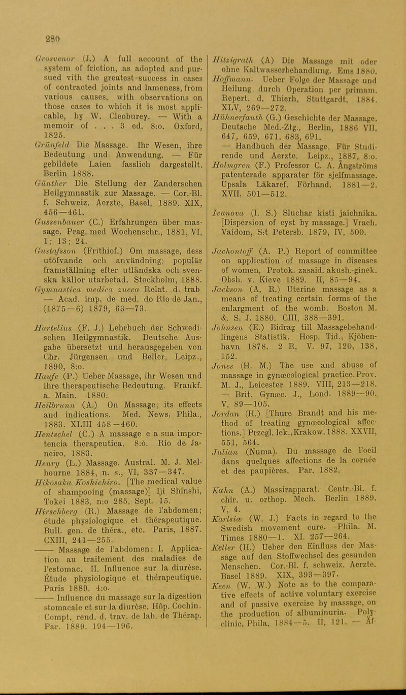 Grosvenor (J.) A full account of the system of friction, as adopted and pur- sued vith the greatest-success in cases of contraoted joints and lameness, from various causes, with observations on those cases to which it. is most appli- eable, by W. Gleoburey. — With a memoir of ... 3 cd. 8:0. Oxford, 1825. Griinfeld Die Massage. Ihr Wesen, ihre Bedeutung und Anwendung. — Fiir gebildete Laien fasslicli dargestellt.. Berlin 1SS8. Gunthcr Die Stellung der Zanderschen Heilgymnastik zur Massage. — Cor.-Bl. f. Schweiz. Aerzte, Basel, 1889. XIX, 456—161. Gussenbauer (C.) Erfahrungen iiber mas- sage. Prag. med Wochenschr., 1881, VI, 1 ; 13; 24. Gustafsson (Frithiof.) Om massage, dess utöfvande och användning; populär framställning efter utländska och sven- ska källor utarbetad. Stockholm, 1888. Gymnast i ca med i ca zueca Relat. d. trab — Acad. imp. de med. do Rio de Jan., (1875—6) 1879, 63—73. Hurtelius (F. J.) Lehrbuch der Schwedi- schen Heilgymnastik. Deutsche Aus- gabe iibersetzt und herausgegeben von Chr. Jiirgensen und Beller, Leipz., 1890, 8:o. Haufe (P.) Ueber Massage, ihr Wesen und ihre therapeutische Bedeutung. Frankf. a. Main. 1880. JJeilbrunn (A.) On Massage; its effects and indications. Med. News, Phila., 18S3. XLIII 458-460. Hentschel (C.) A massage e a sua impor- tencia therapeutica. 8:6. Rio de Ja- neiro, 1883. Henry (L.) Massage. Austral. M. J. Mel- bourne 1884, n. s., VI, 337—347. Hiknsaka Koshichiro. [The medical value of shampooing (massage)] Iji Shinshi, Tokei 1883, n:o 285, Sept. 15. Hirscliberg (R.) Massage de 1’abdomen; étude physiologique et thérapeutique. Bull. gen. de théra., etc. Paris, 1887. CXIII, 241 — 255. Massage de l’abdomen: I. Applica- tion au traitement des maladies de 1’estornac. II. Influence sur la diurése. Étude physiologique et thérapeutique. Paris 1889. 4:0. Influence du massage sur la digestion stomacale et sur la diurése. Hop. Gochin. Gornpt. rend. d. trav. de lab. de Thérap. Par. 1889. 194—196. Hitxigralh (A) Die Massage mit oder ohne Kaltwasserbehandlung. Ems 1880. Hoffmann. Ueber Folgc der Massage und I-Ieilung durch Operation per primam. Repert. d. Thierh, Stuttgardt, 1884. XLV, 269—272. Huhnerfauth (G.) Gcschichte der Massage. Deutsche Med.-Ztg., Berlin, 1886 VII, 647, 659, 671. 683, 691. — Handbuch der Massage. Fiir Studi- rende und Aerzte. Leipz., 1887, 8:o. Holmgren (F.) Professor G. A. Ångströms patenterade apparater för sjelfmassage. Upsala Läkaref. Förhand. 1881 — 2. XVII, 501—512. Ivanova (I. S.) Sluchar kisti jaichnika. [Dispersion of cyst by massage.] Vrach. Vaidom, S:t Petersb. 1879, IV, 500. Jachontoff (A. P.) Report of committee on application of massage in diseases of women, Protok. zasaid. akush.-ginek. Obsli. v. Kieve 1S89. II, 85—94. Jackson (A, R.) Uterine massage as a means of treating certain forms of the enlargment of the womb. Boston M. &. S. J. 1880. GUI, 388—391. Johnsen (E.) Bidrag till Massagebehand- lingens Statistik. Hosp. Tid., Kjöben- havn 1878. 2 R. V. 97, 120, 138, 152. Jones (H. M.) The use and abuse of massage in gyncecological praetiee. Prov. M. J., Leicester 1889. VIII, 213—218. — Brit. Gymce. J., Lond. 1889—90.. V, 89 — 105. Jordan (II.) [Thure Brandt and his me- thod of treating gyncecological affee- tions.] Przegl. lek.,Krakow. 1S88. XXVII, 551, 564. Julian (Numa). Du massage de 1’oeil dans quelques affeetions de la cornée et des paupiéres. Par. 1882. Kahn (A.) Massirapparat. Centr.-Bl. f. chir. u. orthop. Mech. Berlin ISS9. V, 4. Karlsicc (W. J.) Facts in regard to the Swedisli movement cure. Phila. M. Times 1880—1. XI. 257—264. Keller (H.) Ueber den Einfluss der Mas- sage auf den StolTwechsel des gesunden Menschen. Cor.-Bl. f. schweiz. Aerzte. Basel 1889. XIX, 393 — 397. Keen (W. W.) Note as to the compara- tive effects of aetive voluntary cxercise and of passive exercisc by massage, on the produetion of albuminuria. Poly clinic, Phila. 1884 — 5. II, 121. Äf-