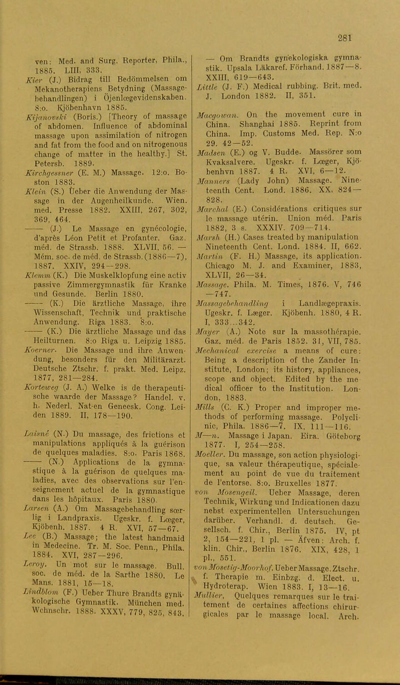 ven: Med- and Surg. Reporter, Phila., 1885. LIII, 333. Kier (J.) Bidrag till Bedömmelsen om Mekanotherapiens Betydning (Massage- behandlingen) i Öjenlcegevidenskaben. 8:o. Kjöbenhavn 1885. Kijanovski (Boris.) [Theory of massage of abdomen. Influence of abdominal massage upon assimilation of nitrogen and fat from the food and on nitrogenous change of matter in the healthy.] St. Petersb. 1889. Kirchgessner (E. M.) Massage. 12:o. Bo- ston 1883. Klein (S.) tleber die Anwendung der Mas- sage in der Augenheilknnde. Wien. med. Presse 1882. XXIII, 267, 302, 369, 464. (J.) Le Massage en gynécologie, d’aprés Léon Petit et Profanter. Gaz. méd. de Strassb. 1888. XLVII, 56. — Mém. soc. de méd. de Strassb.(1886—7), 1S87. XXIV, 294 — 298. Klemrn (K.) Die Muskelldopfnng eine activ passive Zimmergymnastik fur Kranke und Gesunde. Berlin 1880. (K.) Die ärztliche Massage, ihre Wissenschaft, Technik und praktische Anwendung. Riga 1883. 8:o. (1\.) Die ärztliche Massage und das Heilturnen. 8:o Riga u. Leipzig 1885. Koerner. Die Massage und ihre Anwen- dung, besonders fur den Militärarzt. Deutsche Ztsehr. f. prakt. Med. Leipz. 1877, 281—284. Korteweg (J. A.) Welke is de therapeuti- sche waarde der Massage? Handel, v. h. Nederl. Nat-en Geneesk. Cong. Lei- den 1889. II, 178—190. Laisné (N.) Du massage, des frictions et manipulations appliqués ä la guérison de quelques maladies. 8:o. Paris 1868. (N.) Applications de la gymna- stique å la guérison de quelques ma- ladies, avec des observations sur l’en- seignement aetuel de la gymnastique dans les höpitaux. Paris 1880. Lumen (A.) Om Massagebehandling scer- lig i Landpraxis. Ugeskr. f. Lceger, Kjöbenh. 1887. 4 R. XVI, 57 — 67. ’ Lee (B.) Massage; the latest handmaid in Medecine. Tr. M. Soc. Penn., Phila 1884. XVI, 287-296. Lcroy. Un mot sur le massage. Bull. soc. de méd. de la Sarthe 1880. Le Mans. 1881, 16 — 18. Lindblom (F.) Uebcr Thure Brandts gynä- kologische Gymnastik. Miinchen med. Wchnschr. 1888. XXXV, 779, 825, 843. — Om Brandts gynekologiska gymna- stik. Upsala Läkaref. Förhand. 1887 — 8. XXIII, 619—643. Little (J. F.) Medical rubbing. Brit. med. J. London 1882. II, 351. Macgoiuan. On the movement cure in China. Shanghai 1885. Reprint from China. Imp. Customs Med. Rep. N:o 29. 42 — 52. Madsen (E.) og V. Budde. Massörer som Kvaksalvere. Ugeskr. f. Lceger, Kjö- benhvn 1887. 4 R. XVI, 6—12. Manners (Lady John) Massage. Nine- teenth Cent. Lond. 1886. XX, 824 — 828. Marclial (E.) Considérations critiques sur le massage utérin. Union méd. Paris 1S82, 3 s. XXXIV. 709—714. Marsh (H.) Cases treated by manipulation Nineteenth Cent. Lond. 1884. II, 662. Martin (F. FL) Massage, its application. Chicago M. J. and Examiner, 1883, XLVII, 26 — 34. Massage. Phila. M. Times, 1876. V, 746 — 747. Massagebrhandling i Landlcegepraxis. Ugeskr. f. Lseger. Kjöbenh. 1880, 4 R. 1, 333...342. Mayer (A.) Note sur la massothérapie. Gaz. méd. de Paris 1852. 31, VII, 785. Meclianical exercise a means of cure: Being a description of the Zander In- stitute, London; its history, appliances, seope and object. Edited by the me dical officer to the Institution. Lon- don, 1883. Mills (C. K.) Proper and improper me- thods of performing massage. Polycli- nic, Phila. 1886—7. IX, 111 —116. M—n. Massage i Japan. Eira. Göteborg 1877. I, 254—258. Moeller. Du massage, son action physiologi- que, sa valeur thérapeutique, spéciale- ment au point de vue du traitement de 1’entorse. 8:o. Bruxelles 1877. von Mosengeil. Ueber Massage, deren Technik, Wirkung und Indicationen dazu nebst experimentellen Untersuclningen dariiber. Verhandl. d. dcutsch. Ge- sellsch. f. Chir., Berlin 1875. IV, pt 2, 154 — 221, 1 pl. — Äfven: Arch. f. klin. Chir., Berlin 1876. XIX, 428, 1 pl., 551. vonMosctig-Moorhof. Ueber Massage. Ztsehr. .. f. Therapie m. Einbzg. d. Elect. u. Hydroterap. Wien 1883. I, 13—16. Mullier, Quelques rcmarques sur le trai- tement de certaines affeetions chirur- gicalcs par le massage local. Arch.