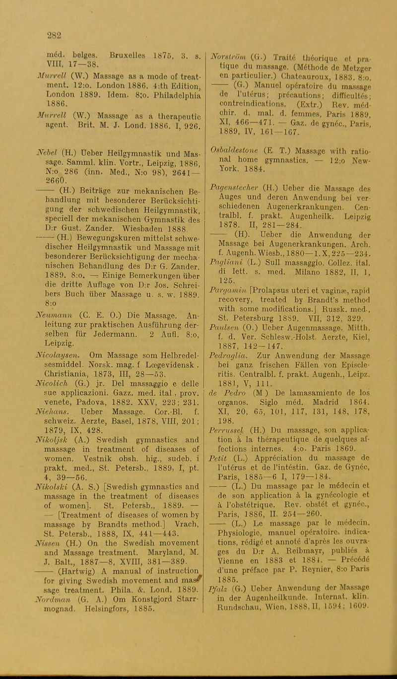 méd. beiges. Bruxelles 1875, 3. s. VIII, 17—38. Murrell (W.) Massage as a mode of treat- ment. 12:o. London 1886. 4 :th Edition, London 1889. Idem. 8;o. Philadelphia 1886. Murrell (W.) Massage as a therapeutic agent. Brit. M. J. Lond. 1886. I, 926. Ncbel (H.) Ueber Heilgymnastik und Mas- sage. Samml. klin. Vortr., Leipzig, 1886, N:o 286 (inn. Med., N:o 981, 2641 — 2660. (H.) Beiträge zur mekanischen Be- handlung mit besonderer Beriicksichti- gung der schwedischen Heilgymnastik, speciell der mekanischen Gymnastik des D:r Gust. Zander. Wiesbaden 1888. (H.) Bewegungskuren mittelst schwe- discher Heilgymnastik und Massage mit besonderer Beriicksichtigung der mecha- nischen Behandlung des D:r G. Zander. 1889. 8:o. — Einige Bemerkungen iiber die dritte Auflage von D:r Jos. Schrei- bers Buch iiber Massage u. s. w. 1889. 8:o Ncumann (C. E. 0.) Die Massage. An- leitung zur praktischen Ausfuhrung der- selben fixr Jedermann. 2 Aufl. 8:o, Leipzig. Nicolayscn. Om Massage som Helbredel- sesmiddel. Norsk. mag. f Lcegevidensk . Ghristiania, 1873, III, 28—63. Nicolich (G.) jr. Del massaggio e delle sue applicazioni. Gazz. med. ital., prov. venete, Padova, 1882. XXV, 223; 231. Niehans. Ueber Massage. Cor.-Bl. f. schweiz. Aerzte, Basel, 1878, VIII, 201; 1879, IX, 428. Nikoljsk (A.) Swedish gymnastics and massage in treatment of diseases of vvomen. Vestnik obsh. hig., sudeb. i prakt, med., St. Petersb., 1889, I, pt. 4, 39—66. Nikolshi (A. S.) [Swedish gymnastics and massage in the treatment of diseases of women]. St. Petersb., 1889. — — [Treatment of diseases of women by- massage by Brandts method.] Vrach, St. Petersb., 1888, IX, 441—443. Nissen (H.) On the Swedish movement and Massage treatment. Maryland, M. .1. Balt., 1887—8, XVIII, 381—389. (Hartwig) A manual of instruction for giving Swedish movement and mas^ sage treatment. Phila. &. Lond. 1889. Nordman (G. A.) Om Konstgjord Starr- mognad. Helsingfors, 1886. Norström (G.) Traité théorique el pra- tique du massage. (Méthode de Melzgcr en particulier.) Chateauroux, 1883.8:0. (G.) Manuel opératoirc du massage de l’utérus; précautions; difficultés; contreindications. (Extr.) Rev. méd ehir. d. mal. d. femmes, Paris 1889, XI, 466—471. — Gaz. de gynéc., Paris, 1889, IV, 161 — 167. Osbaldestone (E T.) Massage with ratio- nal home gymnastics. — 12:o New- York. 1884. Pagenstedier (H.) Ueber die Massage des Auges und deren Anwendung bei ver- schiedenen Augenerkrankungen. Cen- tralbl. f. prakt. Augenheilk. Leipzig 1878. II, 281 — 284. (H). Ueber die Anwendung der Massage bei Augenerkrankungen. Arch. f. Augenh. Wiesb., 1880—l.X,225—234. Pagliani (L.) Sull massaggio. Collez. ilal. di lett. s. med. Milano 1882, II, 1, 126. Pargamin [Prolapsus uteri et vaginse, rapid recovery, treated by Brandfs method Avith some modifications.j Russk. med-, St. Petersburg 1SS9. VII, 312, 329. Paulsen (0.) Ueber Augenmassage. Mittli. f. d. Ver. SchlesAv.-Holst. Aerzte, Kiel, 1887, 142- 147. Pedraglia. Zur Anwendung der Massage bei ganz frischen Fallen von Episcle- ritis. Centralbi. f. prakt. Augenli., Leipz. 1881, V, 111. de Pedro (M) De lamasamiento de los organos. Siglo méd. Madrid 1864. XI, 20, 66, 101, 117, 131, 14S, 178, 198. Perrussel. (H.) Du massage, son applica- tion å la thérapeutique de quelques af- feetions internes. 4:o. Paris 1869. Pctit (L.) Appréciation du massage de 1’utérus et de Pintéstin. Gaz. de Gynéc, Paris, 1886—6 I, 179—184. (L.) Du massage par le médeein et de son application å la gynécologie et å 1’obstétrique. Rev. obstét et gynéc., Paris, 1886, II. 264—260. (L.) Le massage par le médeein. Physiologie, manuel opératoire, indica- tions, rédigé et annoté d’aprcs les ouvra- ges du D:r A. Reibmayr, publiés ä Vienne en 1S83 et 1881. — Précédé d’unc préface par P. Reynier, 8:o Paris 1886. P/alz (G.) Ueber Anwendung der Massage in der Augenheiikunde. Inlernat. klin. Rundschau, Wien, 1888,11. 1594; 1609. ■
