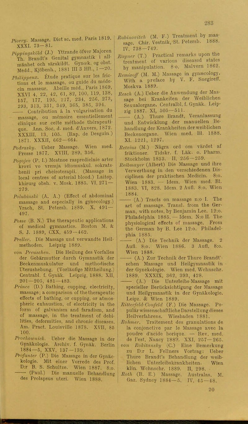 Piorry. Massage. Diet se. med. Paris 1819. XXXI. 73-81. Pippingsköld (J.) Yttrande öfver Majoren Th. Brandt’s Genital gymnastik i all- mänhet och särskildt. Gyncek. og obst. Medd., Kjöbenh., 1881 III 3 Hft., 1—20. Philippeux. Étude pratique sur les fric- tions et le massage, ou guide du méde- cin masseur. Abeille méd., Paris 1869, XXVI 4, 22, 42, 61, 82, 100, 119, 138, 157, 177, 195, 217, 234, 25G, 273, 293, 313, 331, 349, 365, 385, 394. Contribution å la vulgarisation du massage, ou mémoire essentiellement clinique sur eette méthode thérapeuti- quc. Ann. Soc. d. med. d’Anvers, 1872. XXXIII, 13, 105. (Rap. de Desguin) 1871. XXXII, 662-664. Podrazky. Ueber Massage. Wien med. Presse 1877. XVIII, 289, 356. Pogojev (P. I.) Mestnoe raspredielnie arter krovi vo vremja idiomuslcul. sokrats- henii pri cheiroterapii. (Massage in local centres of arterial blood.) Laitop. khirurg obsh. v. Mosk. 1885. VI, 271 — 279. Polubinski (A. A.) (EfTect of abdominal massage and especially in gynecology.) Vrach, St. Petersb. 1889. X, 491 — 497. Posse (B. N.) The therapeutic applications of medieal gymnastics. Boston M. & S. J. 1889, CXX, 459 — 462. Preller. Die Massage und verwandte Heil- methoden. Leipzig 1889. von Preuschen. Die Heilung des Vorfalles der Gebärmutter durch Gymnastik der Beckenmuskulatur und methodische Uterushebung. (Vorläufige Mittheilung.) Centrabi. f. Gynäk. Leipzig, 1888. XII, 201 — 205, 481—483. Prince (D.) Bathing, cupping, electricity, massage; acomparison of thetherapeutic effeets of bathing, or cupping, or atmos- pheric exhaustion, of electricity in the form of galvanism and faradism, and of massage, in the treatment of debi- lities, deformities, and chronic. diseases. Am. Pract. Louisville 1878. XVII, 86 100. Proc.hownick. Ueber die Massage in der Gynäkologie. Archiv. f. Gynäk. Berlin 1884—5, XXV, 137 — 139. Profanter (P.) Die Massage in der Gynäc- kologie. Mit einer Vorrede des Prof. D:r B. S. Schultze. Wien 1887. S:o. (Paul.) Die manuclle Behandlung des Prolapsus uteri. Wien 1888. Rabinovitch (M. F.) Treatment by mas- sage. Chir. Vestnik, St. Petersb. 1888. IV, 738—749. Rayno.r (T.) Practical remarks upon the treatment of various diseased states by manipulation. 8-o. Malvern 1862. Rcmisoff (M. M.) Massage in gynnecology. With a preface by V. F. Snegireff. Moskva 1889. Resch (A.) Ueber die Anwendung der Mas- sage bei Krankeiten der Weiblichen Sexualorgane. Centralbi. f. Gynäk. Leip- zig 1887. XI, 505 — 51 1. (A.) Thure Brandt, Veranlassung und Entwicklung der manuellen Be- handlung der Krankheiten der weiblichen Beckenorgane. Wien med. Bl. 1888. XI. 1221, 1297. Retzius (M.) Några ord om värdet af friktioner. Tidskr. f. Läk. o. Pharm. Stockholm 1833. II, 256 — 259. Reibmayer (Albert) Die Massage und ihre Vervverthung in den verscliiedenen Dis- ciplinen der praktischen Medicin. 8:o. Wien 1883. — Idem. Wien med. Bl. 1883. VI, 828. Idem. 2 Au fl. 8:o. Wien 1884. (A.) Tracts on massage n:o I. The art of massage. Transl. from the Ger- man, with notes, by Benjamin Lee. 12;o. Philadelphia 1885. — Idem. N:o II. The physiological effeets of massage. From the German by B. Lee 12:o. Philadel- phia 1885. (A.) Die Technik der Massage. 2 Aufl. 8:o. Wien 1886. 3 Aufl. 8:o. Wien 1888. (A.) Zur Technik der Thure Brandt’- schen Massage und Heilgymnastik in der Gynekologie. Wien med. Wchnschr. 1889. XXXIX, 362, 393, 428. (A.) Die Unterleibs-Massage mit specieller Beriicksichtigung der Massage und Heilgymnastik in der Gynäkologie. Lcipz. & Wien 1889. Ritterfeld-Conféld (F.) Die Massage. Po- pulär wissenschaftliche Darstellung dieses Heilverfahrens. Wiesbaden 1881. Rolvmer. Traitement des granulations de la conjonctive par le Massage avec la poudre d’acide borique. — Rev. med. de 1’est, Nancy 1889. XXI, 257—265. von Rokitansky (C.) Eine Bemerkung zu D:r L. Fellners Vortrag: Ueber Thure BrandUs Behandlung der weib- lichen Unterleibskrankhciten. Wien klin. Wchnschr. 1S89. II, 298. Roth (R. E.) Massage. Australas. M. Gaz. Sydney 1884 — 5. IV, 45—48. 20