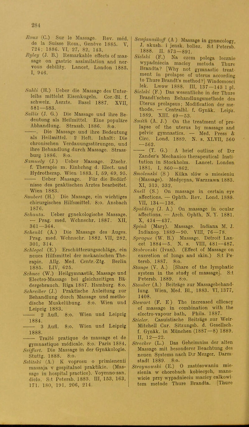 Roux (C.) Sur le Massage. Rev. méd. de la Suisse Rom., Genöve 1885. V, 724; 188C. VI, 27, 82, 143. Ryley (J. B.) Remarkable efTects of mas- sago on gastric assimilation and ner- vous debility. Lancet, London 1883. I, 946. Sahli (H.) Ueber die Massage des Unter- leibs mittelst Eisenkugeln. Gor.-Bl. f. schweiz. Aerzte. Basel 1887. XVII, 581 — 683. Sallis (J. G.) Die Massage und ihre Be- deutung als Heilmittel. Eine populäre Abhandlung. Strassb. 1886. 8:o. . Die Massage und ihre Bedeutung als Heilmittel. 2 Heft. Inhalt: Die chronischen Verdauungsstörungen, und ihre Behandlung durch Massage. Strass- burg 1886. 8:o. Simuely (J.) Ueber Massage. Ztschr, f. Therapie m. Einbzhng d. Elect. und Hydrotherap. Wien 1883. I, 69, 69, 95. Ueber Massage. Fur die Bediirf- nisse des praktischen Arztes bearbeitet. Wien 1883. Saubert (H.) Die Massage, ein wichtiges chirurgisches Hilfsmittel. 8:o. Ansbach 1876. Schauta. Ueber gynekologische Massage. — Prag. med. Wchnschr. 1887. XII, 361—364. Schenkl (A.) Die Massage des Auges. Prag. med. Wchnschr. 1882. VII, 282, 301, 314. Schlegel (E.) Ersehtitterungsschläge, ein neues Hilfsmittel der mekanischen The- rapie. Allg. Med. Centr.-Ztg. Berlin 1885. LIV, 625. Schnee (W.) Heilgymnastik, Massage und Electro-Massage bei gleichzeitigen Bä- dergebrauch. Riga 1887. Hamburg. 8:o. Schreiber (J.) Praktische Anleitung zur Behandlung durch Massage und metho- dische Muskeliibung. 8:o. Wien und Leipzig 1883. 2 Aufl. 8:0. Wien und Leipzig 1884. 3 Aufl. 8:o. Wien und Leipzig 1888. Traité pratique de massage et de gymnastique médicale. 8:o. Paris 1884. Seiffart. Die Massage in der Gynäkologie. Stuttg. 1888. 8:0. Selitski (A.) K voprosu o primienenii massaja v gospitalnoi praktikie. (Mas- sage in hospital practice). Voycnno-san. diclo. S:t Petcrsb. 1883. III, 153, 163, 171, 180, 191, 206, 214. Semjannikoff (A ) Massage in gyna;cology, J. akush. i jensk. boliez. S:t Petersb.’ 1888. II. 873-891. Sielski (F.) Na czem polega lecznie wypadniecia macicy metod a Thure Brandta? [Why not gymnastic treat- ment in prolapse of uterus according to Thure Brandfs method?] Wiadomosci lek. Lwow 1888. III, 137 — 143 1 pl. Sielski (F.) Das wesentliche in der Thure Brandt'schen Behandlungsmethode des Uterus prolapsus; Modification der me- thode. — Centralbi. f. Gynäk. Leipz. 1889. XIII. 49—53. Smith (A. J.) On the treatment of pro- lapse of the uterus by massage and pelvic gymnastics. — Med. Press & Circ. Lond. 1889. N. s. XLVII, 560 —562. (T. G.) A brief outline of D:r Zander’s Mechanico therapeutical Insti- tution in Stockholm. Lancet. London 1881. I, 860 — 862. Smolenski (S) Kilka slöw o miesieniu (Massage). Medycyna, Warzzawa 1883. XI, 313, 332. Snell (S.) On massage in certain eye affections. — Ophth. Rev. Lond. 1S88. VII, 134—138. Spalding (J. A.) On massage in ocular affections. — Arch. Ophth. N. Y. 1881. X, 434—437. Spinjc (Mary). Massage. Indiana M. J. Indianop. 1889—90. VIII, 76—78. Sprague (W. B.) Massage. Detroit Lan- cet 1884—5. N. s. VIII, 481—487. Stabrovski (Ivan). (Effect of Massage on excretion of lungs and skin.) S:t Pe- tersb. 1887. 8:o. Stange (V. A.) [Share of the lymphatic system in the study of massage]. S:t Petersb. 1889. 8:o. Staubcr (A.) Beiträge zur Massagebehand- lung. Wien, Med. Bl., 1883. VI, 1377, 1408. Stewarl (F. E) The increased efficacy of massage in combination with the electro-vapour bath. Phila. 1887. Stieler. Casuistische Beiträge zur Weir- Mitchell Cur. Sitzungsb. d. Gesellsch. f. Gynäk. in Miinchen (1887 — 8) 1889, II, 12—22. Streckcr (L.) Das Geheimniss der alten Massage mit besondcrcr Beachtung des neuen Systems nacli D:r Mezger. Darm- stadt 1889. 8:0. Stroynowski (E.) O zastösowaniu mie- sienia w chorobach kobiecych, mano- wicie przy wypadnieciu macicy calkowi- tem metode Thure Brandta. [Thure
