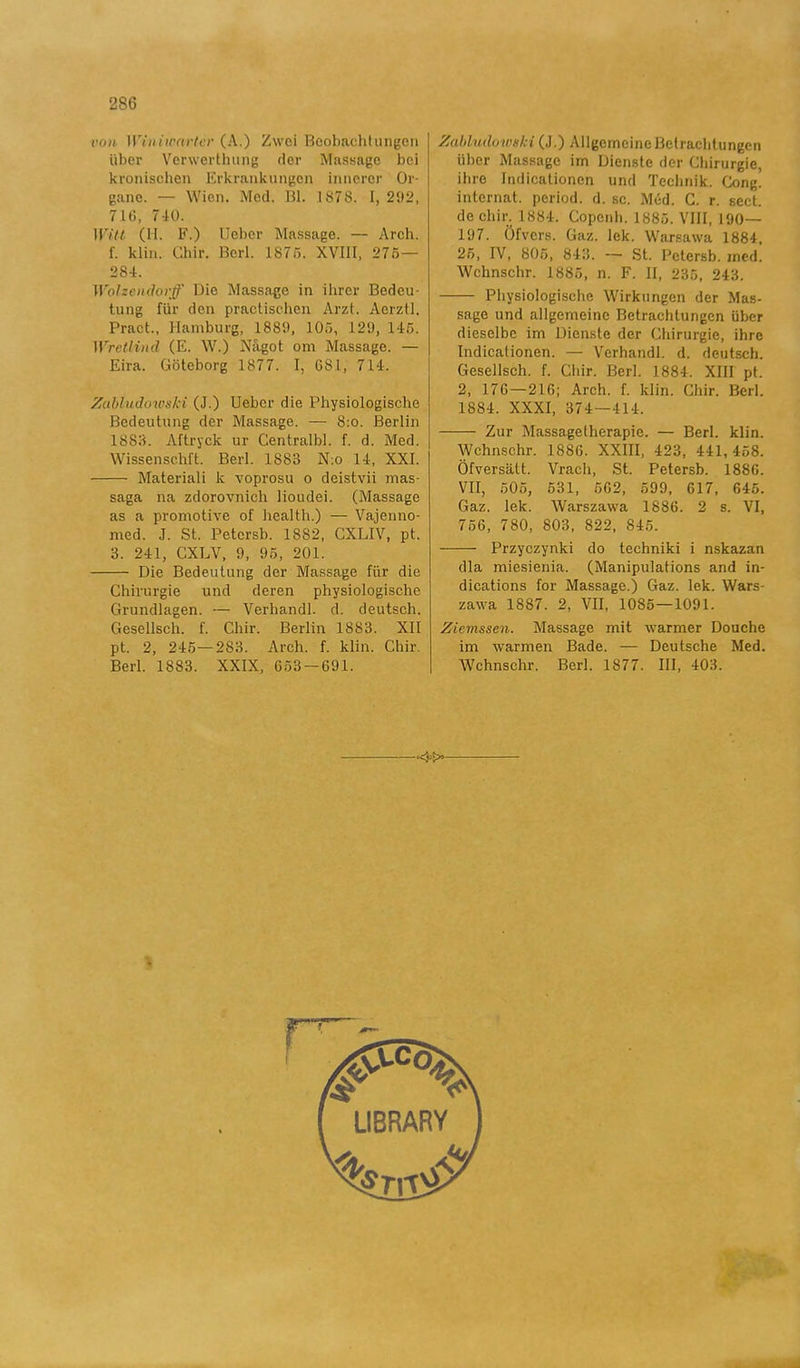 ro)i Winiwartcr (A.) Zwei Bcobachtungen iiber Verwerthurig der Massage bei kronischen Erkrankungen innerer Or- gane. — Wien. Med. Bl. 1878. I, 292, 716, 740. Witt (H. F.) Ueber Massage. — Arch. f. klin. Chir. Berl. 1875. XVIII, 275— 284. Wolzendorff Die Massage in ihrer Bedeu- tung fiir den practischen Arzt. Aerztl. Pract., Hamburg, 1889, 105, 129, 145. Wretlind (E. W.) Något om Massage. — Eira. Göteborg 1877. I, GSL, 714. Zabtudowski (J.) Ueber die Physiologische Bedeutung der Massage. — 8:o. Berlin 1888. Aftryck ur Centralbi. f. d. Med. Wissenschlt. Berl. 1883 N:o 14, XXI. Materiali k voprosu o deistvii mas- saga na zdorovnicli lioudei. (Massage as a promotive of health.) — Vajenno- med. J. St. Petersb. 1882, CXLIV, pt. 3. 241, CXLV, 9, 95, 201. Die Bedeutung der Massage fiir die Chirurgie und deren physiologische Grundlagen. — Verhandl. d. deutsch. Gesellsch. f. Chir. Berlin 1883. XII pt. 2, 245—283. Arch. f. klin. Chir. Berl. 1883. XXIX, 653-691. Zabludowski (J.) AllgcmcineBetraelitungen iiber Massage im Dienstc der Chirurgie, ibro Indicationcn und Technik. Cong. internat. period, d. sc. Méd. C. r. sect. de chir. 1884. Copcnh. 1885. VIII, 190— 197. Öfvers. Gaz. lek. Warsawa 1884, 25, IV, 805, 843. — St. Petersb. med. Wchnschr. 1885, n. F. II, 235, 243. Physiologische Wirkungen der Mas- sage und allgemeine Betrachtungen iiber dieselbe im Dienste der Chirurgie, ihre Indicationcn. — Verhandl. d. deutsch. Gesellsch. f. Chir. Berl. 1884. XIII pt. 2, 176 — 216; Arch. f. klin. Chir. Berl. 1884. XXXI, 374—414. Zur Massagetherapie. — Berl. klin. Wchnschr. 1886. XXIII, 423, 441,458. Öfversätt. Vrach, St. Petersb. 1886. VII, 505, 531, 562, 599, 617, 645. Gaz. lek. Warszawa 1886. 2 s. VI, 756, 780, 803, 822, 845. Przyczynki do techniki i nskazan dia miesienia. (Manipulations and in- dications for Massage.) Gaz. lek. Wars- zawa 1887. 2, VII, 1085—1091. Zicmssen. Massage mit warmer Douche im warmen Bade. — Deutsche Med. AVchnschr. Berl. 1877. III, 403.