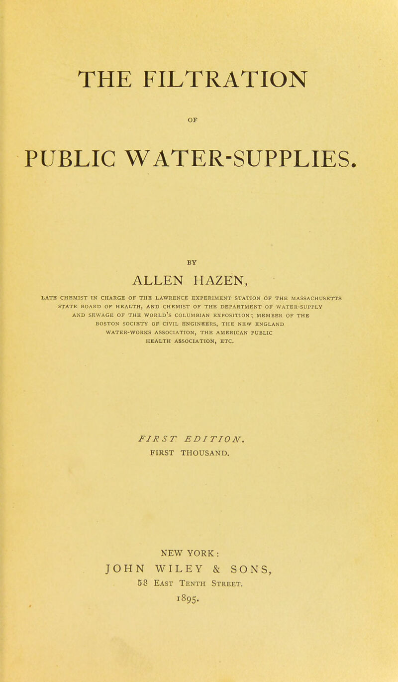 THE FILTRATION OF PUBLIC WATER-SUPPLIES. BY ALLEN HAZEN, LATE CHEMIST IN CHARGE OF THE LAWRENCE EXPERIMENT STATION OF THE MASSACHUSETTS STATE BOARD OF HEALTH, AND CHEMIST OF THE DEPARTMENT OF WATER-SUPPLY AND SEWAGE OF THE WORLD'S COLUMBIAN EXPOSITION; MEMBER OF THE BOSTON SOCIETY OF CIVIL ENGINEERS, THE NEW ENGLAND WATER-WORKS ASSOCIATION, THE AMERICAN PUBLIC HEALTH ASSOCIATION, ETC. FIRST EDITION. FIRST THOUSAND. NEW YORK: JOHN WILEY & SONS, 53 East Tenth Street. 1895.