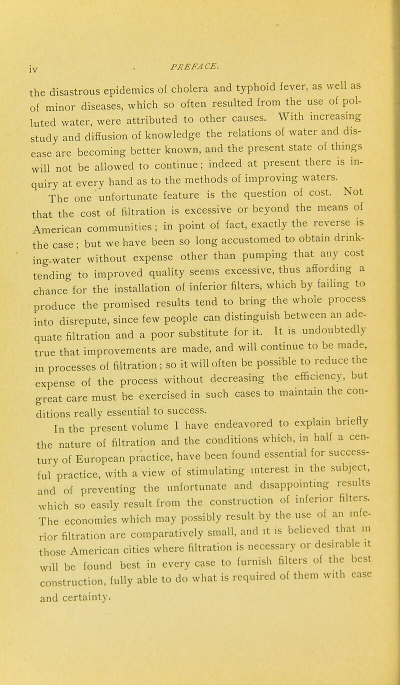 jv . PREFA CE. the disastrous epidemics of cholera and typhoid fever, as well as of minor diseases, which so often resulted from the use of pol- luted water, were attributed to other causes. With increasing study and diffusion of knowledge the relations of water and dis- ease are becoming better known, and the present state of things will not be allowed to continue; indeed at present there is in- quiry at every hand as to the methods of improving waters. The one unfortunate feature is the question of cost. Not that the cost of filtration is excessive or beyond the means of American communities ; in point of fact, exactly the reverse is the case ; but we have been so long accustomed to obtain drink- ing-water without expense other than pumping that any cost tending to improved quality seems excessive, thus affording a chance for the installation of inferior filters, which by failing to produce the promised results tend to bring the whole process into disrepute, since few people can distinguish between an ade- quate filtration and a poor substitute for it. It is undoubtedly true that improvements are made, and will continue to be made, in processes of filtration; so it will often be possible to reduce the expense of the process without decreasing the efficiency, but great care must be exercised in such cases to maintain the con- ditions really essential to success. In the present volume I have endeavored to explain briefly the nature of filtration and the conditions which, in half a cen- tury of European practice, have been found essential for success- ful practice, with a view of stimulating interest in the subject, and of preventing the unfortunate and disappointing results which so easily result from the construction of inferior filters. The economies which may possibly result by the use of an infe- rior filtration are comparatively small, and it is believed that in those American cities where filtration is necessary or desirable it will be found best in every case to furnish filters of the best construction, fully able to do what is required of them with case and certainty.