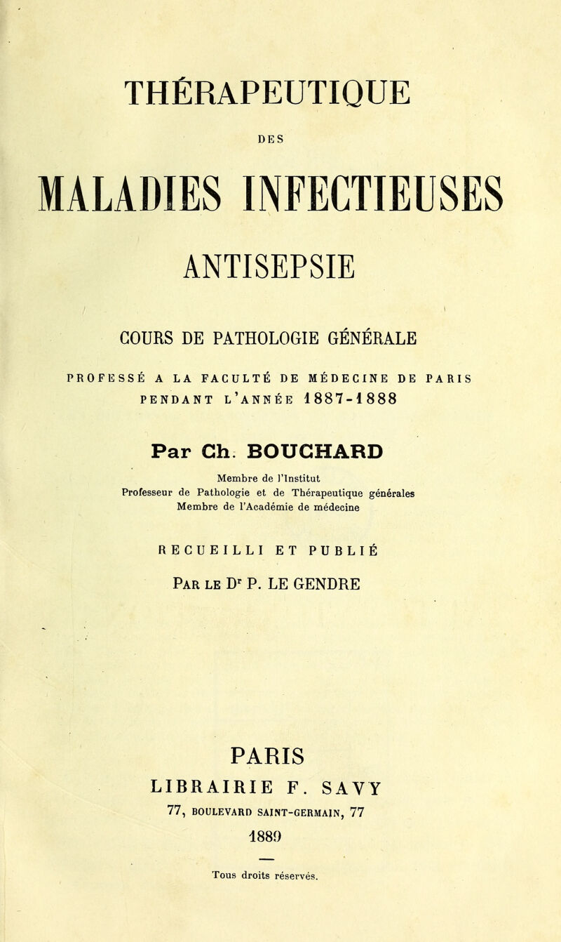 DES MALADIES INFECTIEUSES ANTISEPSIE I COURS DE PATHOLOGIE GÉNÉRALE PROFESSÉ A LA FACULTÉ DE MÉDECINE DE PARIS PENDANT l'année 1887-1888 Par Ch. BOUCHARD Membre de l'Institut Professeur de Pathologie et de Thérapeutique générales Membre de l'Académie de médecine RECUEILLI ET PUBLIÉ Par le Dr P. LE GENDRE PARIS LIBRAIRIE F. SAVY 77, BOULEVARD SAINT-GERMAIN, 77 1880 Tous droits réservés.