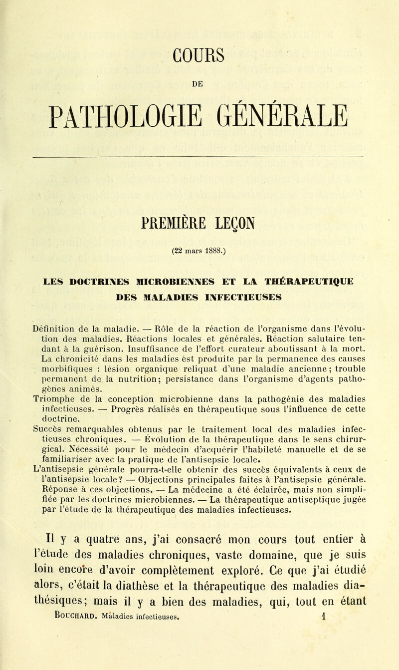 COURS DE PATHOLOGIE GÉNÉRALE PREMIÈRE LEÇON (22 mars 1888.) LES DOCTRINES MICROBIENNES ET LA THÉRAPEUTIQUE DES MALADIES INFECTIEUSES Définition de la maladie. — Rôle de la réaction de l'organisme dans l'évolu- tion des maladies. Réactions locales et générales. Réaction salutaire ten- dant à la guérison. Insuffisance de l'effort curateur aboutissant à la mort. La chronicité dans les maladies est produite par la permanence des causes morbifiques : lésion organique reliquat d'une maladie ancienne ; trouble permanent de la nutrition; persistance dans l'organisme d'agents patho- gènes animés. Triomphe de la conception microbienne dans la pathogénie des maladies infectieuses. — Progrès réalisés en thérapeutique sous l'influence de cette doctrine. Succès remarquables obtenus par le traitement local des maladies infec- tieuses chroniques. — Évolution de la thérapeutique dans le sens chirur- gical. Nécessité pour le médecin d'acquérir l'habileté manuelle et de se familiariser avec la pratique de l'antisepsie locale. L'antisepsie générale pourra-t-elle obtenir des succès équivalents à ceux de l'antisepsie locale? —Objections principales faites à l'antisepsie générale. Réponse à ces objections. — La médecine a été éclairée, mais non simpli- fiée par les doctrines microbiennes. — La thérapeutique antiseptique jugée par l'étude de la thérapeutique des maladies infectieuses. Il y a quatre ans, j'ai consacré mon cours tout entier à l'étude des maladies chroniques, vaste domaine, que je suis loin encore d'avoir complètement exploré. Ce que j'ai étudié alors, c'était la diathèse et la thérapeutique des maladies dia- thésiques; mais il y a bien des maladies, qui, tout en étant