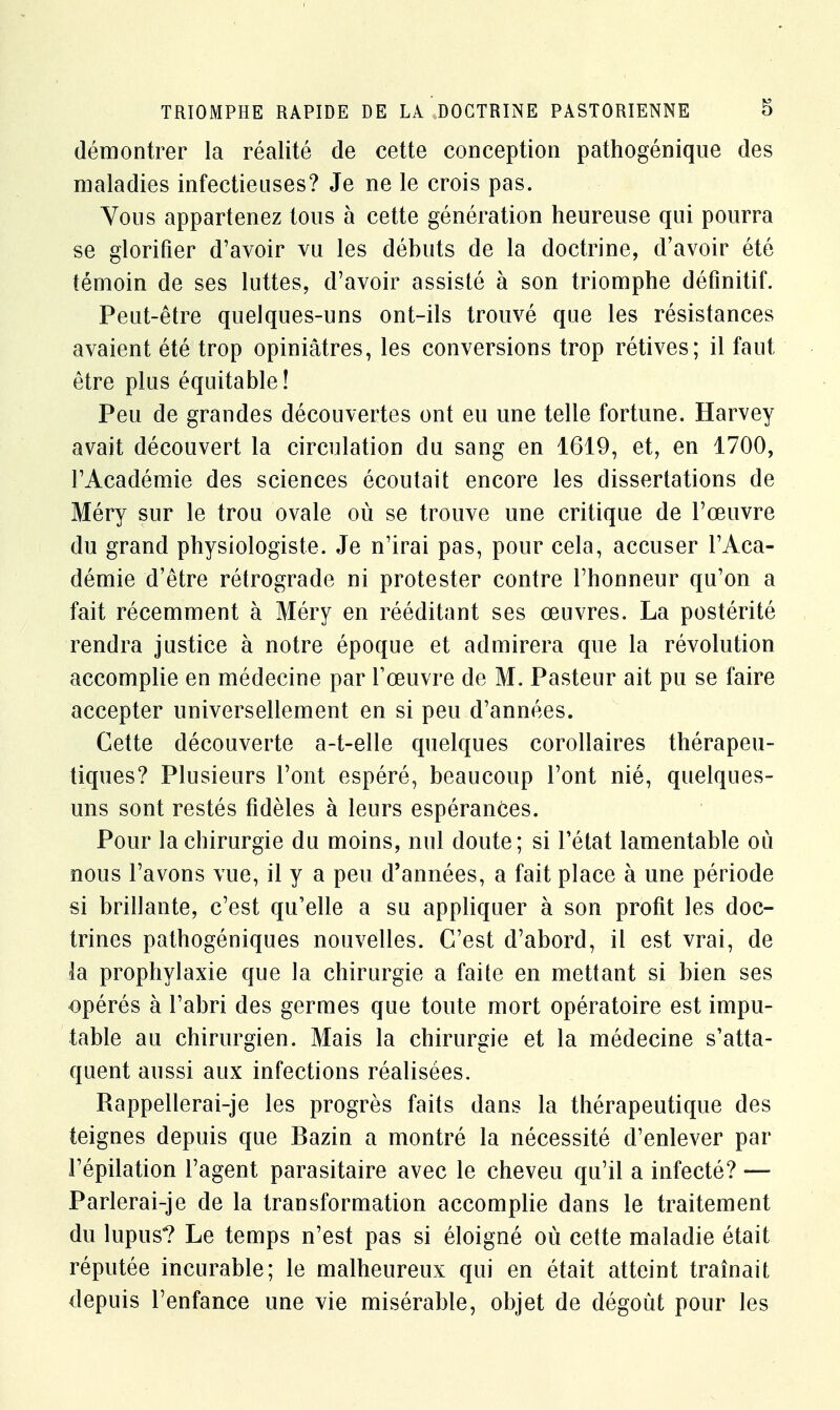 démontrer la réalité de cette conception pathogénique des maladies infectieuses? Je ne le crois pas. Vous appartenez tous à cette génération heureuse qui pourra se glorifier d'avoir vu les débuts de la doctrine, d'avoir été témoin de ses luttes, d'avoir assisté à son triomphe définitif. Peut-être quelques-uns ont-ils trouvé que les résistances avaient été trop opiniâtres, les conversions trop rétives; il faut être plus équitable! Peu de grandes découvertes ont eu une telle fortune. Harvey avait découvert la circulation du sang en 1619, et, en 1700, l'Académie des sciences écoutait encore les dissertations de Méry sur le trou ovale où se trouve une critique de l'œuvre du grand physiologiste. Je n'irai pas, pour cela, accuser l'Aca- démie d'être rétrograde ni protester contre l'honneur qu'on a fait récemment à Méry en rééditant ses œuvres. La postérité rendra justice à notre époque et admirera que la révolution accomplie en médecine par l'œuvre de M. Pasteur ait pu se faire accepter universellement en si peu d'années. Cette découverte a-t-elle quelques corollaires thérapeu- tiques? Plusieurs l'ont espéré, beaucoup l'ont nié, quelques- uns sont restés fidèles à leurs espérances. Pour la chirurgie du moins, nul doute; si l'état lamentable où nous l'avons vue, il y a peu d'années, a fait place à une période si brillante, c'est qu'elle a su appliquer à son profit les doc- trines pathogéniques nouvelles. C'est d'abord, il est vrai, de la prophylaxie que la chirurgie a faite en mettant si bien ses opérés à l'abri des germes que toute mort opératoire est impu- table au chirurgien. Mais la chirurgie et la médecine s'atta- quent aussi aux infections réalisées. Rappellerai-je les progrès faits dans la thérapeutique des teignes depuis que Bazin a montré la nécessité d'enlever par l'épilation l'agent parasitaire avec le cheveu qu'il a infecté? — Parlerai-je de la transformation accomplie dans le traitement du lupus? Le temps n'est pas si éloigné où cette maladie était réputée incurable; le malheureux qui en était atteint traînait depuis l'enfance une vie misérable, objet de dégoût pour les