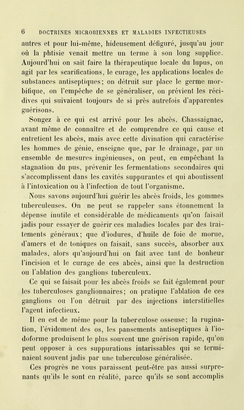 autres et pour lui-même, hideusement défiguré, jusqu'au jour où la phtisie venait mettre un terme à son long supplice. Aujourd'hui on sait faire la thérapeutique locale du lupus, on agit par les scarifications, le curage, les applications locales de substances antiseptiques; on détruit sur place le germe mor- bifique, on l'empêche de se généraliser, on prévient les réci- dives qui suivaient toujours de si près autrefois d'apparentes guérisons. Songez à ce qui est arrivé pour les abcès. Chassaignac, avant même de connaître et de comprendre ce qui cause et entretient les abcès, mais avec cette divination qui caractérise les hommes de génie, enseigne que, par le drainage, par un ensemble de mesures ingénieuses, on peut, en empêchant la stagnation du pus, prévenir les fermentations secondaires qui s'accomplissent dans les cavités suppurantes et qui aboutissent à l'intoxication ou à l'infection de tout l'organisme. Nous savons aujourd'hui guérir les abcès froids, les gommes tuberculeuses. On ne peut se rappeler sans étonnement la dépense inutile et considérable de médicaments qu'on faisait jadis pour essayer de guérir ces maladies locales par des trai- tements généraux; que d'iodures, d'huile de foie de morue, d'amers et de toniques on faisait, sans succès, absorber aux malades, alors qu'aujourd'hui on fait avec tant de bonheur l'incision et le curage de ces abcès, ainsi que la destruction ou l'ablation des ganglions tuberculeux. Ce qui se faisait pour les abcès froids se fait également pour les tuberculoses ganglionnaires; on pratique l'ablation de ces ganglions ou l'on détruit par des injections interstitielles l'agent infectieux. Il en est de même pour la tuberculose osseuse; la rugina- tion, l'évidement des os, les pansements antiseptiques à l'io- doforme produisent le plus souvent une guérison rapide, qu'on peut opposer à ces suppurations intarissables qui se termi- naient souvent jadis par une tuberculose généralisée. Ces progrès ne vous paraissent peut-être pas aussi surpre- nants qu'ils le sont en réalité, parce qu'ils se sont accomplis
