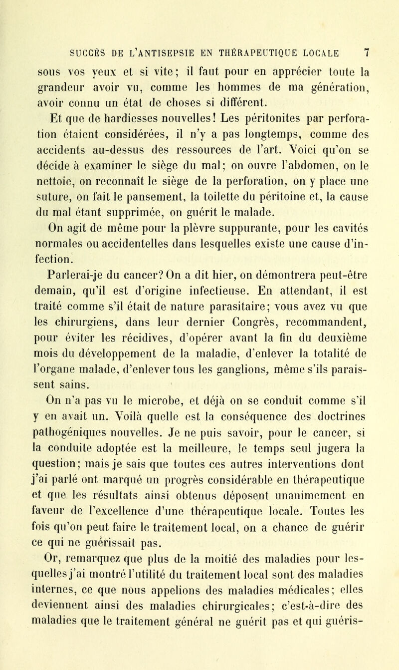 sous vos yeux et si vite ; il faut pour en apprécier toute la grandeur avoir vu, comme les hommes de ma génération, avoir connu un état de choses si différent. Et que de hardiesses nouvelles! Les péritonites par perfora- tion étaient considérées, il n'y a pas longtemps, comme des accidents au-dessus des ressources de l'art. Voici qu'on se décide à examiner le siège du mal; on ouvre l'abdomen, on le nettoie, on reconnaît le siège de la perforation, on y place une suture, on fait le pansement, la toilette du péritoine et, la cause du mal étant supprimée, on guérit le malade. On agit de même pour la plèvre suppurante, pour les cavités normales ou accidentelles dans lesquelles existe une cause d'in- fection. Paiierai-je du cancer? On a dit hier, on démontrera peut-être demain, qu'il est d'origine infectieuse. En attendant, il est traité comme s'il était de nature parasitaire; vous avez vu que les chirurgiens, dans leur dernier Congrès, recommandent, pour éviter les récidives, d'opérer avant la fin du deuxième mois du développement de la maladie, d'enlever la totalité de l'organe malade, d'enlever tous les ganglions, même s'ils parais- sent sains. On n'a pas vu le microbe, et déjà on se conduit comme s'il y en avait un. Voilà quelle est la conséquence des doctrines pathogéniques nouvelles. Je ne puis savoir, pour le cancer, si la conduite adoptée est la meilleure, le temps seul jugera la question; mais je sais que toutes ces autres interventions dont j'ai parlé ont marqué un progrès considérable en thérapeutique et que les résultats ainsi obtenus déposent unanimement en faveur de l'excellence d'une thérapeutique locale. Toutes les fois qu'on peut faire le traitement local, on a chance de guérir ce qui ne guérissait pas. Or, remarquez que plus de la moitié des maladies pour les- quelles j'ai montré l'utilité du traitement local sont des maladies internes, ce que nous appelions des maladies médicales; elles deviennent ainsi des maladies chirurgicales; c'est-à-dire des maladies que le traitement général ne guérit pas et qui guéris-