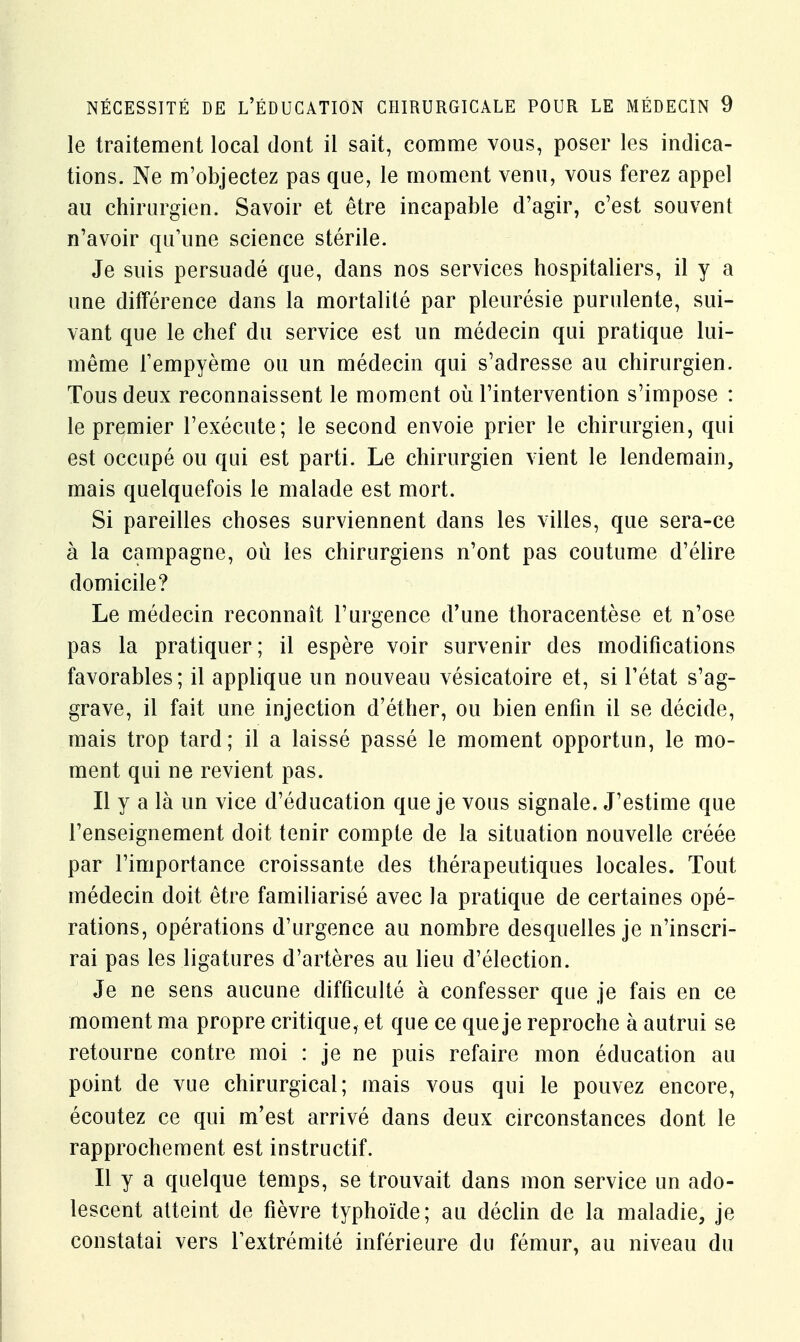 le traitement local dont il sait, comme vous, poser les indica- tions. Ne m'objectez pas que, le moment venu, vous ferez appel au chirurgien. Savoir et être incapable d'agir, c'est souvent n'avoir qu'une science stérile. Je suis persuadé que, dans nos services hospitaliers, il y a une différence dans la mortalité par pleurésie purulente, sui- vant que le chef du service est un médecin qui pratique lui- même l'empyème ou un médecin qui s'adresse au chirurgien. Tous deux reconnaissent le moment où l'intervention s'impose : le premier l'exécute; le second envoie prier le chirurgien, qui est occupé ou qui est parti. Le chirurgien vient le lendemain, mais quelquefois le malade est mort. Si pareilles choses surviennent dans les villes, que sera-ce à la campagne, où les chirurgiens n'ont pas coutume d'élire domicile? Le médecin reconnaît l'urgence d'une thoracentèse et n'ose pas la pratiquer; il espère voir survenir des modifications favorables; il applique un nouveau vésicatoire et, si l'état s'ag- grave, il fait une injection d'éther, ou bien enfin il se décide, mais trop tard; il a laissé passé le moment opportun, le mo- ment qui ne revient pas. Il y a là un vice d'éducation que je vous signale. J'estime que l'enseignement doit tenir compte de la situation nouvelle créée par l'importance croissante des thérapeutiques locales. Tout médecin doit être familiarisé avec la pratique de certaines opé- rations, opérations d'urgence au nombre desquelles je n'inscri- rai pas les ligatures d'artères au lieu d'élection. Je ne sens aucune difficulté à confesser que je fais en ce moment ma propre critique, et que ce que je reproche à autrui se retourne contre moi : je ne puis refaire mon éducation au point de vue chirurgical; mais vous qui le pouvez encore, écoutez ce qui m'est arrivé dans deux circonstances dont le rapprochement est instructif. Il y a quelque temps, se trouvait dans mon service un ado- lescent atteint de fièvre typhoïde; au déclin de la maladie, je constatai vers l'extrémité inférieure du fémur, au niveau du