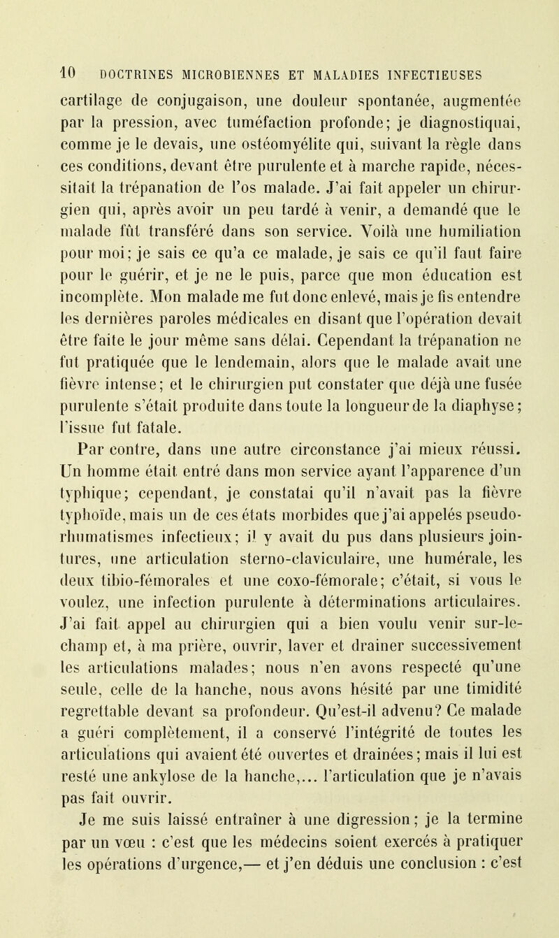 cartilage de conjugaison, une douleur spontanée, augmentée par la pression, avec tuméfaction profonde; je diagnostiquai, comme je le devais, une ostéomyélite qui, suivant la règle dans ces conditions, devant être purulente et à marche rapide, néces- sitait la trépanation de l'os malade. J'ai fait appeler un chirur- gien qui, après avoir un peu tardé à venir, a demandé que le malade fût transféré dans son service. Voilà une humiliation pour moi; je sais ce qu'a ce malade, je sais ce qu'il faut faire pour le guérir, et je ne le puis, parce que mon éducation est incomplète. Mon malade me fut donc enlevé, mais je fis entendre les dernières paroles médicales en disant que l'opération devait être faite le jour même sans délai. Cependant la trépanation ne fut pratiquée que le lendemain, alors que le malade avait une fièvre intense; et le chirurgien put constater que déjà une fusée purulente s'était produite dans toute la longueur de la diaphyse; l'issue fut fatale. Par contre, dans une autre circonstance j'ai mieux réussi. Un homme était entré dans mon service ayant l'apparence d'un typhique; cependant, je constatai qu'il n'avait pas la fièvre typhoïde, mais un de ces états morbides que j'ai appelés pseudo- rhumatismes infectieux; il y avait du pus dans plusieurs join- tures, une articulation sterno-claviculaire, une humérale, les deux tibio-fémorales et une coxo-fémorale; c'était, si vous le voulez, une infection purulente à déterminations articulaires. J'ai fait appel au chirurgien qui a bien voulu venir sur-le- champ et, à ma prière, ouvrir, laver et drainer successivement les articulations malades; nous n'en avons respecté qu'une seule, celle de la hanche, nous avons hésité par une timidité regrettable devant sa profondeur. Qu'est-il advenu? Ce malade a guéri complètement, il a conservé l'intégrité de toutes les articulations qui avaient été ouvertes et drainées ; mais il lui est resté une ankylose de la hanche,... l'articulation que je n'avais pas fait ouvrir. Je me suis laissé entraîner à une digression ; je la termine par un vœu : c'est que les médecins soient exercés à pratiquer les opérations d'urgence,— et j'en déduis une conclusion : c'est