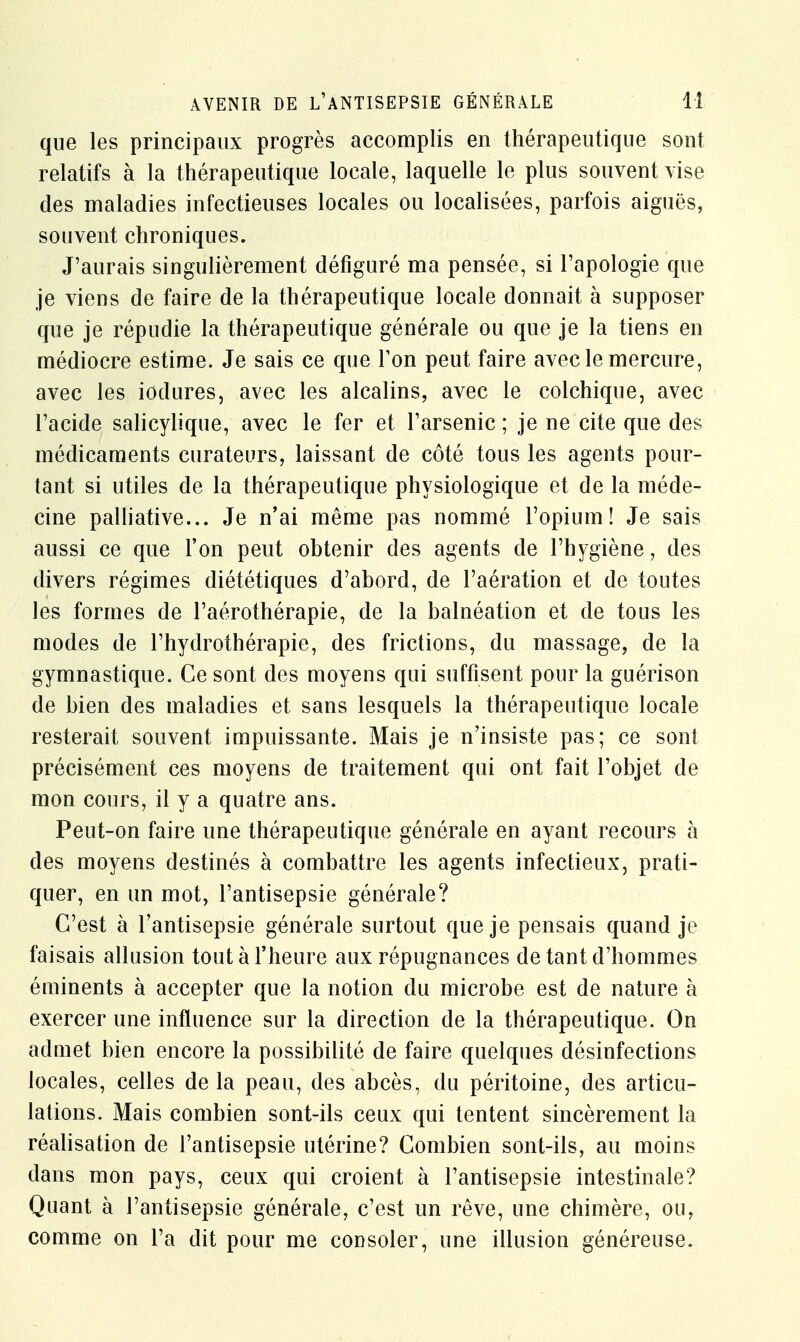 que les principaux progrès accomplis en thérapeutique sont relatifs à la thérapeutique locale, laquelle le plus souvent vise des maladies infectieuses locales ou localisées, parfois aiguës, souvent chroniques. J'aurais singulièrement défiguré ma pensée, si l'apologie que je viens de faire de la thérapeutique locale donnait à supposer que je répudie la thérapeutique générale ou que je la tiens en médiocre estime. Je sais ce que Ton peut faire avec le mercure, avec les iodures, avec les alcalins, avec le colchique, avec l'acide salicylique, avec le fer et l'arsenic ; je ne cite que des médicaments curateurs, laissant de côté tous les agents pour- tant si utiles de la thérapeutique physiologique et de la méde- cine palliative... Je n'ai même pas nommé l'opium! Je sais aussi ce que l'on peut obtenir des agents de l'hygiène, des divers régimes diététiques d'abord, de l'aération et de toutes les formes de l'aérothérapie, de la balnéation et de tous les modes de l'hydrothérapie, des frictions, du massage, de la gymnastique. Ce sont des moyens qui suffisent pour la guérison de bien des maladies et sans lesquels la thérapeutique locale resterait souvent impuissante. Mais je n'insiste pas; ce sont précisément ces moyens de traitement qui ont fait l'objet de mon cours, il y a quatre ans. Peut-on faire une thérapeutique générale en ayant recours à des moyens destinés à combattre les agents infectieux, prati- quer, en un mot, l'antisepsie générale? C'est à l'antisepsie générale surtout que je pensais quand je faisais allusion tout à l'heure aux répugnances de tant d'hommes éminents à accepter que la notion du microbe est de nature à exercer une influence sur la direction de la thérapeutique. On admet bien encore la possibilité de faire quelques désinfections locales, celles delà peau, des abcès, du péritoine, des articu- lations. Mais combien sont-ils ceux qui tentent sincèrement la réalisation de l'antisepsie utérine? Combien sont-ils, au moins dans mon pays, ceux qui croient à l'antisepsie intestinale? Quant à l'antisepsie générale, c'est un rêve, une chimère, ou, comme on l'a dit pour me consoler, une illusion généreuse.