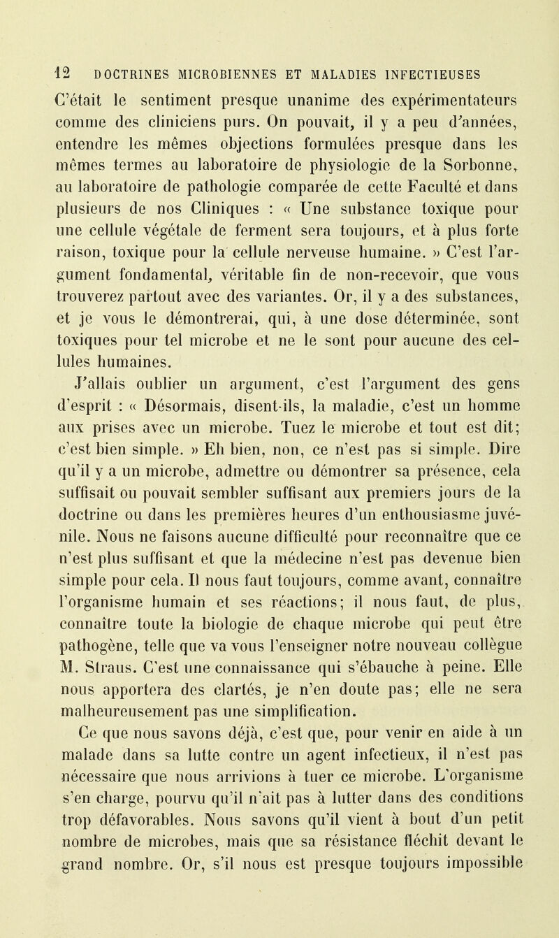 C'était le sentiment presque unanime des expérimentateurs comme des cliniciens purs. On pouvait, il y a peu d'années, entendre les mêmes objections formulées presque dans les mêmes termes au laboratoire de physiologie de la Sorbonner au laboratoire de pathologie comparée de cette Faculté et dans plusieurs de nos Cliniques : « Une substance toxique pour une cellule végétale de ferment sera toujours, et à plus forte raison, toxique pour la cellule nerveuse humaine. » C'est l'ar- gument fondamental, véritable fin de non-recevoir, que vous trouverez partout avec des variantes. Or, il y a des substances, et je vous le démontrerai, qui, à une dose déterminée, sont toxiques pour tel microbe et ne le sont pour aucune des cel- lules humaines. J'allais oublier un argument, c'est l'argument des gens d'esprit : « Désormais, disent-ils, la maladie, c'est un homme aux prises avec un microbe. Tuez le microbe et tout est dit; c'est bien simple. » Eh bien, non, ce n'est pas si simple. Dire qu'il y a un microbe, admettre ou démontrer sa présence, cela suffisait ou pouvait sembler suffisant aux premiers jours de la doctrine ou dans les premières heures d'un enthousiasme juvé- nile. Nous ne faisons aucune difficulté pour reconnaître que ce n'est plus suffisant et que la médecine n'est pas devenue bien simple pour cela. Il nous faut toujours, comme avant, connaître l'organisme humain et ses réactions; il nous faut, de plus, connaître toute la biologie de chaque microbe qui peut être pathogène, telle que va vous l'enseigner notre nouveau collègue M. Straus. C'est une connaissance qui s'ébauche à peine. Elle nous apportera des clartés, je n'en doute pas; elle ne sera malheureusement pas une simplification. Ce que nous savons déjà, c'est que, pour venir en aide à un malade dans sa lutte contre un agent infectieux, il n'est pas nécessaire que nous arrivions à tuer ce microbe. L'organisme s'en charge, pourvu qu'il n'ait pas à lutter dans des conditions trop défavorables. Nous savons qu'il vient à bout d'un petit nombre de microbes, mais que sa résistance fléchit devant le grand nombre. Or, s'il nous est presque toujours impossible