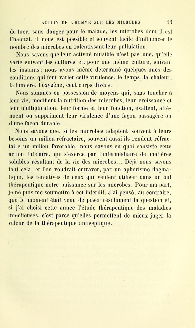 de tuer, sans danger pour le malade, les microbes dont il est l'habitat, il nous est possible et souvent facile d'influencer le nombre des microbes en ralentissant leur pullulation. Nous savons que leur activité nuisible n'est pas une, qu'elle varie suivant les cultures et, pour une même culture, suivant les instants; nous avons même déterminé quelques-unes des conditions qui font varier cette virulence, le temps, la chaleur, la lumière, l'oxygène, cent corps divers. Nous sommes en possession de moyens qui, sans toucher à leur vie, modifient la nutrition des microbes, leur croissance et leur multiplication, leur forme et leur fonction, exaltent, atté- nuent ou suppriment leur virulence d'une façon passagère ou d'une façon durable. Nous savons que, si les microbes adaptent souvent à leurs besoins un milieu réfractaire, souvent aussi ils rendent réfrac- taire un milieu favorable, nous savons en quoi consiste cette action tutélaire, qui s'exerce par l'intermédiaire de matières solubles résultant de la vie des microbes... Déjà nous savons tout cela, et l'on voudrait entraver, par un aphorisme dogma- tique, les tentatives de ceux qui veulent utiliser dans un but thérapeutique notre puissance sur les microbes! Pour ma part, je ne puis me soumettre à cet interdit. J'ai pensé, au contraire, que le moment était venu de poser résolument la question et, si j'ai choisi cette année l'étude thérapeutique des maladies infectieuses, c'est parce qu'elles permettent de mieux juger la valeur de la thérapeutique antiseptique.