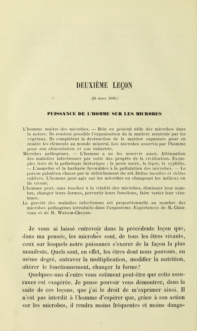 DEUXIÈME LEÇON (24 mars 1888.) PUISSANCE DE L'HOMME SUR LES MICROBES L'homme maître des microbes. — Rôle en général utile des microbes dans la nature. Ils rendent possible l'organisation de la matière minérale par les végétaux. Ils complètent la destruction de la matière organisée pour en rendre les éléments au monde minéral. Les microbes asservis par l'homme pour son alimentation et son industrie. Microbes pathogènes. — L'homme a su les asservir aussi. Atténuation des maladies infectieuses par suite des progrès de la civilisation. Exem- ples tirés de la pathologie historique : la peste noire, la lèpre, la syphilis. — L'anarchie et la barbarie favorables à la pullulation des microbes. — Le poison paludéen chassé par le défrichement du sol. Deltas incultes et deltas cultivés. L'homme peut agir sur les microbes en changeant les milieux où ils vivent. L'homme peut, sans toucher à la vitalité des microbes, diminuer leur nom- bre, changer leurs formes, pervertir leurs fonctions, faire varier leur viru- lence. La gravité des maladies infectieuses est proportionnelle au nombre des microbes pathogènes introduits dans l'organisme. Expériences de M. Chau- veau et de M. Watson-Cheyne. Je vous ai laissé entrevoir dans la précédente leçon que, > dans ma pensée, les microbes sont, de tous les êtres vivants, ceux sur lesquels notre puissance s'exerce de la façon la plus manifeste. Quels sont, en effet, les êtres dont nous pouvons, au même degré, entraver la multiplication, modifier la nutrition, altérer le fonctionnement, changer la forme? Quelques-uns d'entre vous estiment peut-être que cette assu- rance est exagérée. Je pense pouvoir vous démontrer, dans la suite de ces leçons, que j'ai le droit de m'exprimer ainsi. Il n'est pas interdit à l'homme d'espérer que, grâce à son action sur les microbes, il rendra moins fréquentes et moins dange-