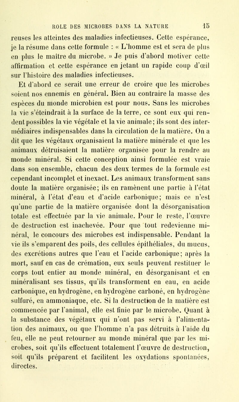 reuses les atteintes des maladies infectieuses. Cette espérance, je la résume dans cette formule : « L'homme est et sera de plus en plus le maître du microbe. » Je puis d'abord motiver cette affirmation et cette espérance en jetant un rapide coup d'œil sur l'histoire des maladies infectieuses. Et d'abord ce serait une erreur de croire que les microbes soient nos ennemis en général. Bien au contraire la masse des espèces du monde microbien est pour nous. Sans les microbes la vie s'éteindrait à la surface de la terre, ce sont eux qui ren- dent possibles la vie végétale et la vie animale; ils sont des inter- médiaires indispensables dans la circulation de la matière. On a dit que les végétaux organisaient la matière minérale et que les animaux détruisaient la matière organisée pour la rendre au monde minéral. Si cette conception ainsi formulée est vraie dans son ensemble, chacun des deux termes de la formule est cependant incomplet et inexact. Les animaux transforment sans doute la matière organisée; ils en ramènent une partie à l'état minéral, à l'état d'eau et d'acide carbonique; mais ce n'est qu'une partie de la matière organisée dont la désorganisation totale est effectuée par la vie animale. Pour le reste, l'œuvre de destruction est inachevée. Pour que tout redevienne mi- néral, le concours des microbes est indispensable. Pendant la vie ils s'emparent des poils, des cellules épithéliales, du mucus, des excrétions autres que l'eau et l'acide carbonique; après la mort, sauf en cas de crémation, eux seuls peuvent restituer le corps tout entier au monde minéral, en désorganisant et en minéralisant ses tissus, qu'ils transforment en eau, en acide carbonique, en hydrogène, en hydrogène carboné, en hydrogène sulfuré, en ammoniaque, etc. Si la destruction de la matière est commencée par l'animal, elle est finie par le microbe. Quant à la substance des végétaux qui n'ont pas servi à l'alimenta- tion des animaux, ou que l'homme n'a pas détruits à l'aide du feu, elle ne peut retourner au monde minéral que par les mi- crobes, soit qu'ils effectuent totalement l'œuvre de destruction, soit qu'ils préparent et facilitent les oxydations spontanées, directes.