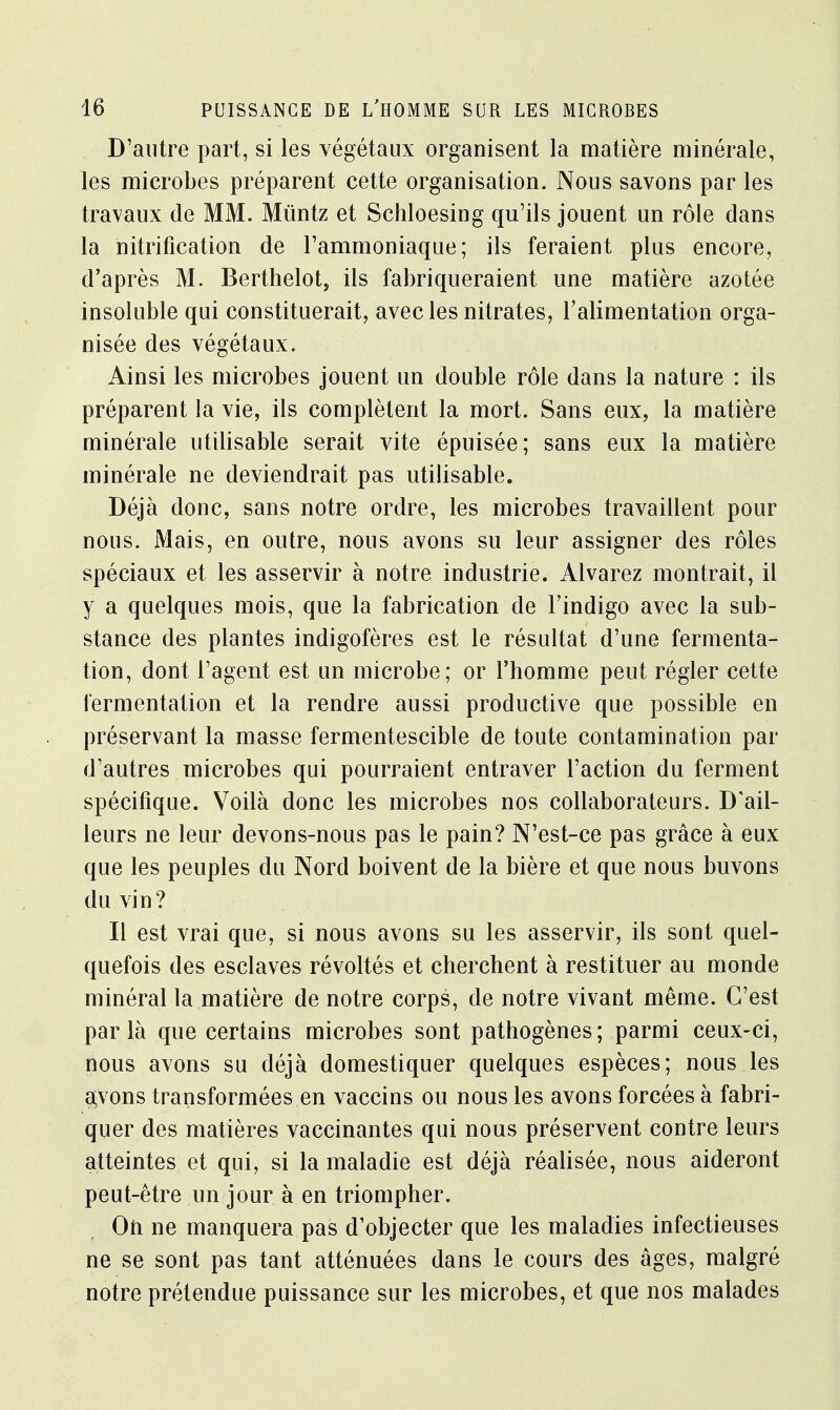 D'autre part, si les végétaux organisent la matière minérale, les microbes préparent cette organisation. Nous savons par les travaux de MM. Mùntz et Schloesing qu'ils jouent un rôle dans la nitrifîcation de l'ammoniaque; ils feraient plus encore, d'après M. Berthelot, ils fabriqueraient une matière azotée insoluble qui constituerait, avec les nitrates, l'alimentation orga- nisée des végétaux. Ainsi les microbes jouent un double rôle dans la nature : ils préparent la vie, ils complètent la mort. Sans eux, la matière minérale utilisable serait vite épuisée; sans eux la matière minérale ne deviendrait pas utilisable. Déjà donc, sans notre ordre, les microbes travaillent pour nous. Mais, en outre, nous avons su leur assigner des rôles spéciaux et les asservir à notre industrie. Alvarez montrait, il y a quelques mois, que la fabrication de l'indigo avec la sub- stance des plantes indigofères est le résultat d'une fermenta- tion, dont l'agent est un microbe; or l'homme peut régler cette fermentation et la rendre aussi productive que possible en préservant la masse fermentescible de toute contamination par d'autres microbes qui pourraient entraver l'action du ferment spécifique. Voilà donc les microbes nos collaborateurs. D'ail- leurs ne leur devons-nous pas le pain? N'est-ce pas grâce à eux que les peuples du Nord boivent de la bière et que nous buvons du vin? Il est vrai que, si nous avons su les asservir, ils sont quel- quefois des esclaves révoltés et cherchent à restituer au monde minéral la matière de notre corps, de notre vivant même. C'est par là que certains microbes sont pathogènes; parmi ceux-ci, nous avons su déjà domestiquer quelques espèces; nous les avons transformées en vaccins ou nous les avons forcées à fabri- quer des matières vaccinantes qui nous préservent contre leurs atteintes et qui, si la maladie est déjà réalisée, nous aideront peut-être un jour à en triompher. On ne manquera pas d'objecter que les maladies infectieuses ne se sont pas tant atténuées dans le cours des âges, malgré notre prétendue puissance sur les microbes, et que nos malades