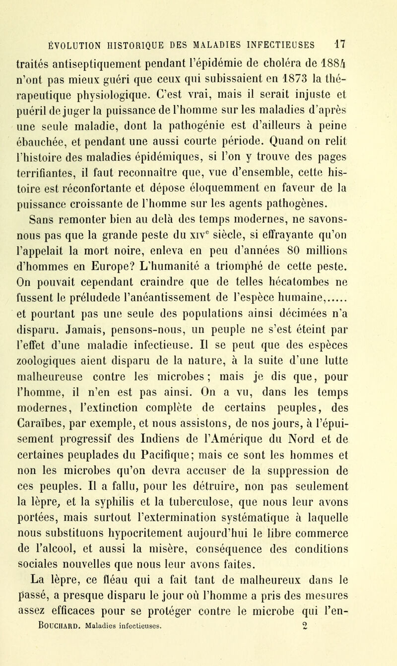 traités antiseptiquement pendant l'épidémie de choléra de 1884 n'ont pas mieux guéri que ceux qui subissaient en 1873 la thé- rapeutique physiologique. C'est vrai, mais il serait injuste et puéril déjuger la puissance de l'homme sur les maladies d'après une seule maladie, dont la pathogénie est d'ailleurs à peine ébauchée, et pendant une aussi courte période. Quand on relit l'histoire des maladies épidémiques, si l'on y trouve des pages terrifiantes, il faut reconnaître que, vue d'ensemble, celte his- toire est réconfortante et dépose éloquemment en faveur de la puissance croissante de l'homme sur les agents pathogènes. Sans remonter bien au delà des temps modernes, ne savons- nous pas que la grande peste du xivc siècle, si effrayante qu'on l'appelait la mort noire, enleva en peu d'années 80 millions d'hommes en Europe? L'humanité a triomphé de cette peste. On pouvait cependant craindre que de telles hécatombes ne fussent le préludede l'anéantissement de l'espèce humaine, et pourtant pas une seule des populations ainsi décimées n'a disparu. Jamais, pensons-nous, un peuple ne s'est éteint par l'effet d'une maladie infectieuse. Il se peut que des espèces zoologiques aient disparu de la nature, à la suite d'une lutte malheureuse contre les microbes; mais je dis que, pour l'homme, il n'en est pas ainsi. On a vu, dans les temps modernes, l'extinction complète de certains peuples, des Caraïbes, par exemple, et nous assistons, de nos jours, à l'épui- sement progressif des Indiens de l'Amérique du Nord et de certaines peuplades du Pacifique; mais ce sont les hommes et non les microbes qu'on devra accuser de la suppression de cçs peuples. Il a fallu, pour les détruire, non pas seulement la lèpre, et la syphilis et la tuberculose, que nous leur avons portées, mais surtout l'extermination systématique à laquelle nous substituons hypocritement aujourd'hui le libre commerce de l'alcool, et aussi la misère, conséquence des conditions sociales nouvelles que nous leur avons faites. La lèpre, ce fléau qui a fait tant de malheureux dans le passé, a presque disparu le jour où l'homme a pris des mesures assez efficaces pour se protéger contre le microbe qui l'en- BOUCHARD. Maladies infectieuses. 2