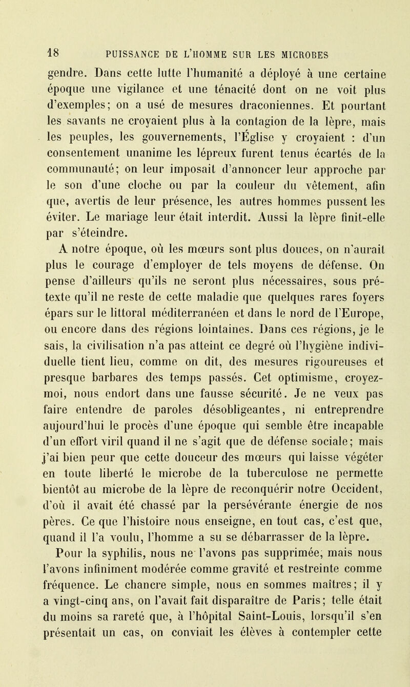 gendre. Dans cette lutte l'humanité a déployé à une certaine époque une vigilance et une ténacité dont on ne voit plus d'exemples; on a usé de mesures draconiennes. Et pourtant les savants ne croyaient plus à la contagion de la lèpre, mais les peuples, les gouvernements, l'Église y croyaient : d'un consentement unanime les lépreux furent tenus écartés de la communauté; on leur imposait d'annoncer leur approche par le son d'une cloche ou par la couleur du vêtement, afin que, avertis de leur présence, les autres hommes pussent les éviter. Le mariage leur était interdit. Aussi la lèpre finit-elle par s'éteindre. A notre époque, où les mœurs sont plus douces, on n'aurait plus le courage d'employer de tels moyens de défense. On pense d'ailleurs qu'ils ne seront plus nécessaires, sous pré- texte qu'il ne reste de cette maladie que quelques rares foyers épars sur le littoral méditerranéen et dans le nord de l'Europe, ou encore dans des régions lointaines. Dans ces régions, je le sais, la civilisation n'a pas atteint ce degré où l'hygiène indivi- duelle tient lieu, comme on dit, des mesures rigoureuses et presque barbares des temps passés. Cet optimisme, croyez- moi, nous endort dans une fausse sécurité. Je ne veux pas faire entendre de paroles désobligeantes, ni entreprendre aujourd'hui le procès d'une époque qui semble être incapable d'un effort viril quand il ne s'agit que de défense sociale; mais j'ai bien peur que cette douceur des mœurs qui laisse végéter en toute liberté le microbe de la tuberculose ne permette bientôt au microbe de la lèpre de reconquérir notre Occident, d'où il avait été chassé par la persévérante énergie de nos pères. Ce que l'histoire nous enseigne, en tout cas, c'est que, quand il l'a voulu, l'homme a su se débarrasser de la lèpre. Pour la syphilis, nous ne l'avons pas supprimée, mais nous l'avons infiniment modérée comme gravité et restreinte comme fréquence. Le chancre simple, nous en sommes maîtres; il y a vingt-cinq ans, on l'avait fait disparaître de Paris; telle était du moins sa rareté que, à l'hôpital Saint-Louis, lorsqu'il s'en présentait un cas, on conviait les élèves à contempler cette