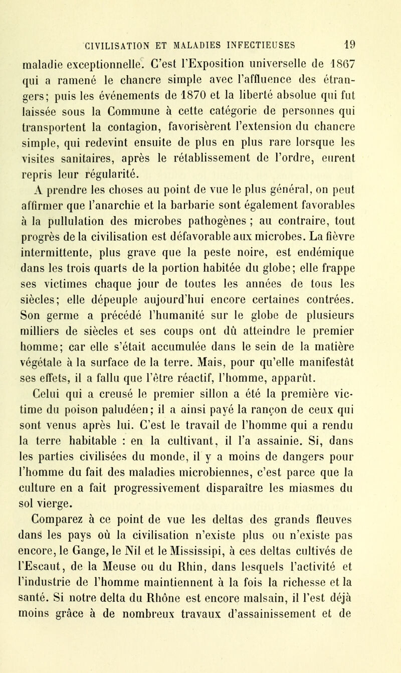 maladie exceptionnelle. C'est l'Exposition universelle de 1867 qui a ramené le chancre simple avec l'affluence des étran- gers; puis les événements de 1870 et la liberté absolue qui fut laissée sous la Commune à cette catégorie de personnes qui transportent la contagion, favorisèrent l'extension du chancre simple, qui redevint ensuite de plus en plus rare lorsque les visites sanitaires, après le rétablissement de l'ordre, eurent repris leur régularité. A prendre les choses au point de vue le plus général, on peut affirmer que l'anarchie et la barbarie sont également favorables à la pullulation des microbes pathogènes ; au contraire, tout progrès de la civilisation est défavorable aux microbes. La fièvre intermittente, plus grave que la peste noire, est endémique dans les trois quarts de la portion habitée du globe; elle frappe ses victimes chaque jour de toutes les années de tous les siècles; elle dépeuple aujourd'hui encore certaines contrées. Son germe a précédé l'humanité sur le globe de plusieurs milliers de siècles et ses coups ont dû atteindre le premier homme; car elle s'était accumulée dans le sein de la matière végétale à la surface de la terre. Mais, pour qu'elle manifestât ses effets, il a fallu que l'être réactif, l'homme, apparut. Celui qui a creusé le premier sillon a été la première vic- time du poison paludéen; il a ainsi payé la rançon de ceux qui sont venus après lui. C'est le travail de l'homme qui a rendu la terre habitable : en la cultivant, il l'a assainie. Si, dans les parties civilisées du monde, il y a moins de dangers pour l'homme du fait des maladies microbiennes, c'est parce que la culture en a fait progressivement disparaître les miasmes du sol vierge. Comparez à ce point de vue les deltas des grands fleuves dans les pays où la civilisation n'existe plus ou n'existe pas encore, le Gange, le Nil et le Mississipi, à ces deltas cultivés de l'Escaut, de la Meuse ou du Rhin, dans lesquels l'activité et l'industrie de l'homme maintiennent à la fois la richesse et la santé. Si notre delta du Rhône est encore malsain, il Test déjà moins grâce à de nombreux travaux d'assainissement et de