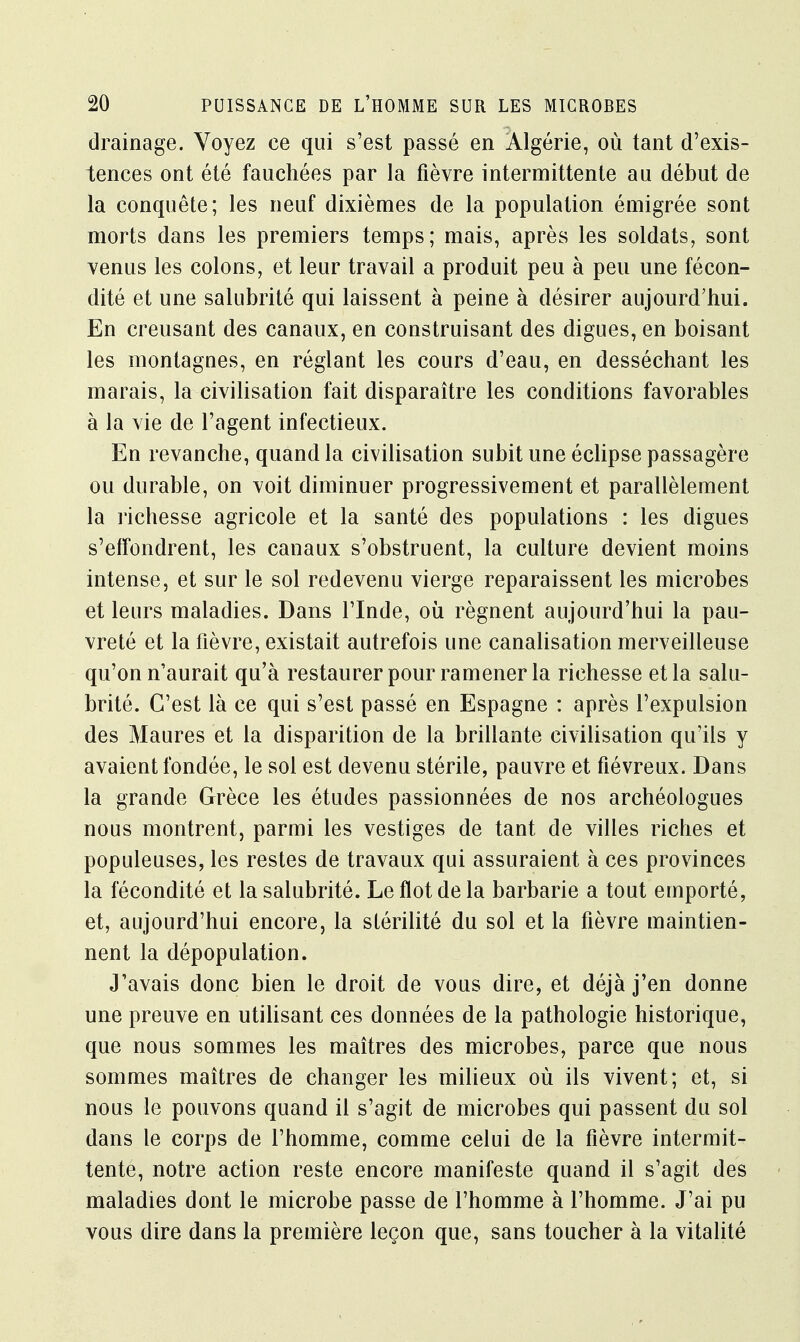 drainage. Voyez ce qui s'est passé en Algérie, où tant d'exis- tences ont été fauchées par la fièvre intermittente au début de la conquête; les neuf dixièmes de la population é mi grée sont morts dans les premiers temps; mais, après les soldats, sont venus les colons, et leur travail a produit peu à peu une fécon- dité et une salubrité qui laissent à peine à désirer aujourd'hui. En creusant des canaux, en construisant des digues, en boisant les montagnes, en réglant les cours d'eau, en desséchant les marais, la civilisation fait disparaître les conditions favorables à la vie de l'agent infectieux. En revanche, quand la civilisation subit une éclipse passagère ou durable, on voit diminuer progressivement et parallèlement la richesse agricole et la santé des populations : les digues s'effondrent, les canaux s'obstruent, la culture devient moins intense, et sur le sol redevenu vierge reparaissent les microbes et leurs maladies. Dans l'Inde, où régnent aujourd'hui la pau- vreté et la fièvre, existait autrefois une canalisation merveilleuse qu'on n'aurait qu'à restaurer pour ramener la richesse et la salu- brité. C'est là ce qui s'est passé en Espagne : après l'expulsion des Maures et la disparition de la brillante civilisation qu'ils y avaient fondée, le sol est devenu stérile, pauvre et fiévreux. Dans la grande Grèce les études passionnées de nos archéologues nous montrent, parmi les vestiges de tant de villes riches et populeuses, les restes de travaux qui assuraient à ces provinces la fécondité et la salubrité. Le flot de la barbarie a tout emporté, et, aujourd'hui encore, la stérilité du sol et la fièvre maintien- nent la dépopulation. J'avais donc bien le droit de vous dire, et déjà j'en donne une preuve en utilisant ces données de la pathologie historique, que nous sommes les maîtres des microbes, parce que nous sommes maîtres de changer les milieux où ils vivent; et, si nous le pouvons quand il s'agit de microbes qui passent du sol dans le corps de l'homme, comme celui de la fièvre intermit- tente, notre action reste encore manifeste quand il s'agit des maladies dont le microbe passe de l'homme à l'homme. J'ai pu vous dire dans la première leçon que, sans toucher à la vitalité