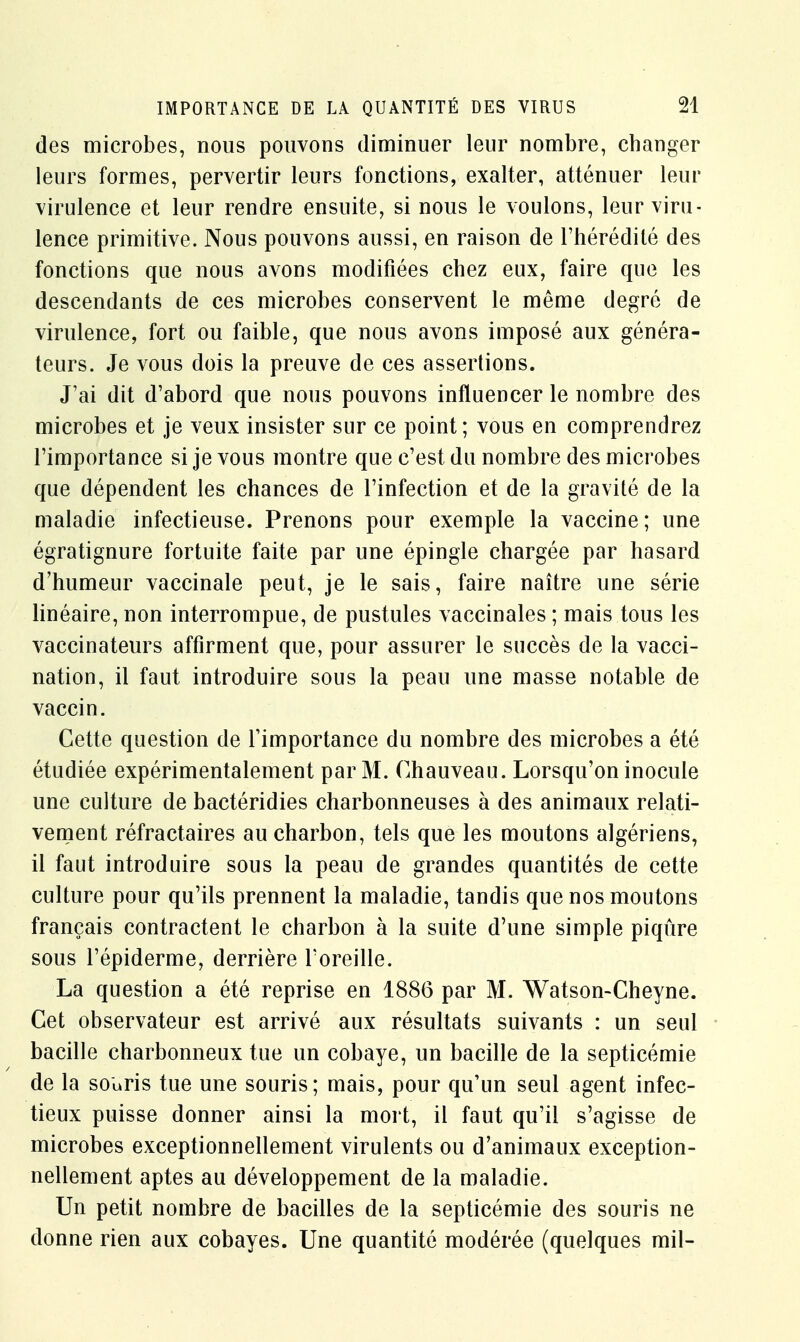 des microbes, nous pouvons diminuer leur nombre, changer leurs formes, pervertir leurs fonctions, exalter, atténuer leur virulence et leur rendre ensuite, si nous le voulons, leur viru- lence primitive. Nous pouvons aussi, en raison de l'hérédité des fonctions que nous avons modifiées chez eux, faire que les descendants de ces microbes conservent le même degré de virulence, fort ou faible, que nous avons imposé aux généra- teurs. Je vous dois la preuve de ces assertions. J'ai dit d'abord que nous pouvons influencer le nombre des microbes et je veux insister sur ce point; vous en comprendrez l'importance si je vous montre que c'est du nombre des microbes que dépendent les chances de l'infection et de la gravité de la maladie infectieuse. Prenons pour exemple la vaccine; une égratignure fortuite faite par une épingle chargée par hasard d'humeur vaccinale peut, je le sais, faire naître une série linéaire, non interrompue, de pustules vaccinales ; mais tous les vaccinateurs affirment que, pour assurer le succès de la vacci- nation, il faut introduire sous la peau une masse notable de vaccin. Cette question de l'importance du nombre des microbes a été étudiée expérimentalement par M. Chauveau. Lorsqu'on inocule une culture de bactéridies charbonneuses à des animaux relati- vement réfractaires au charbon, tels que les moutons algériens, il faut introduire sous la peau de grandes quantités de cette culture pour qu'ils prennent la maladie, tandis que nos moutons français contractent le charbon à la suite d'une simple piqûre sous l'épiderme, derrière l'oreille. La question a été reprise en 1886 par M. Watson-Cheyne. Cet observateur est arrivé aux résultats suivants : un seul bacille charbonneux tue un cobaye, un bacille de la septicémie de la souris tue une souris; mais, pour qu'un seul agent infec- tieux puisse donner ainsi la mort, il faut qu'il s'agisse de microbes exceptionnellement virulents ou d'animaux exception- nellement aptes au développement de la maladie. Un petit nombre de bacilles de la septicémie des souris ne donne rien aux cobayes. Une quantité modérée (quelques mil-