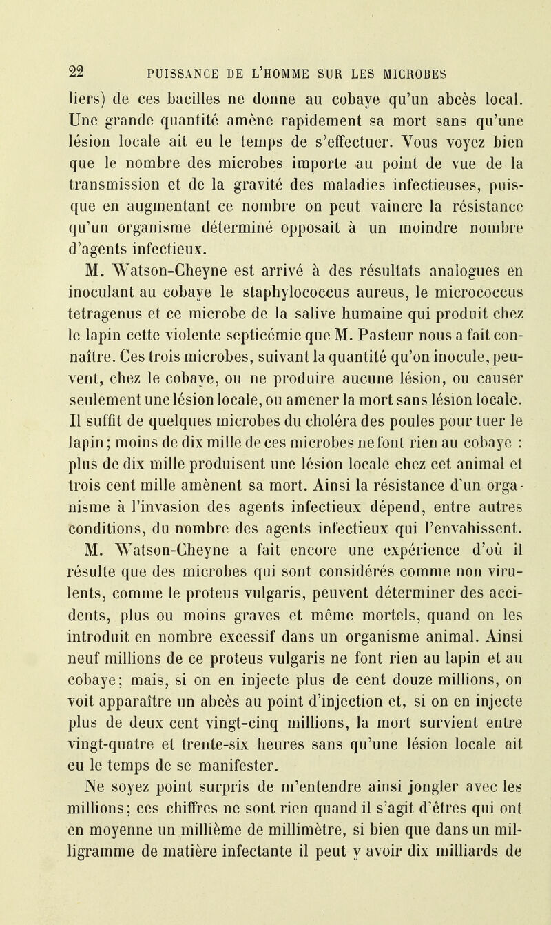 liers) de ces bacilles ne donne au cobaye qu'un abcès local. Une grande quantité amène rapidement sa mort sans qu'une lésion locale ait eu le temps de s'effectuer. Vous voyez bien que le nombre des microbes importe au point de vue de la transmission et de la gravité des maladies infectieuses, puis- que en augmentant ce nombre on peut vaincre la résistance qu'un organisme déterminé opposait à un moindre nombre d'agents infectieux. M. Watson-Cheyne est arrivé à des résultats analogues en inoculant au cobaye le staphylococcus aureus, le micrococcus tetragenus et ce microbe de la salive humaine qui produit chez le lapin cette violente septicémie que M. Pasteur nous a fait con- naître. Ces trois microbes, suivant la quantité qu'on inocule, peu- vent, chez le cobaye, ou ne produire aucune lésion, ou causer seulement une lésion locale, ou amener la mort sans lésion locale. Il suffit de quelques microbes du choléra des poules pour tuer le lapin ; moins de dix mille de ces microbes ne font rien au cobaye : plus de dix mille produisent une lésion locale chez cet animal et trois cent mille amènent sa mort. Ainsi la résistance d'un orga- nisme à l'invasion des agents infectieux dépend, entre autres conditions, du nombre des agents infectieux qui l'envahissent. M. Watson-Cheyne a fait encore une expérience d'où il résulte que des microbes qui sont considérés comme non viru- lents, comme le proteus vulgaris, peuvent déterminer des acci- dents, plus ou moins graves et même mortels, quand on les introduit en nombre excessif dans un organisme animal. Ainsi neuf millions de ce proteus vulgaris ne font rien au lapin et au cobaye; mais, si on en injecte plus de cent douze millions, on voit apparaître un abcès au point d'injection et, si on en injecte plus de deux cent vingt-cinq millions, la mort survient entre vingt-quatre et trente-six heures sans qu'une lésion locale ait eu le temps de se manifester. Ne soyez point surpris de m'entendre ainsi jongler avec les millions; ces chiffres ne sont rien quand il s'agit d'êtres qui ont en moyenne un millième de millimètre, si bien que dans un mil- ligramme de matière infectante il peut y avoir dix milliards de