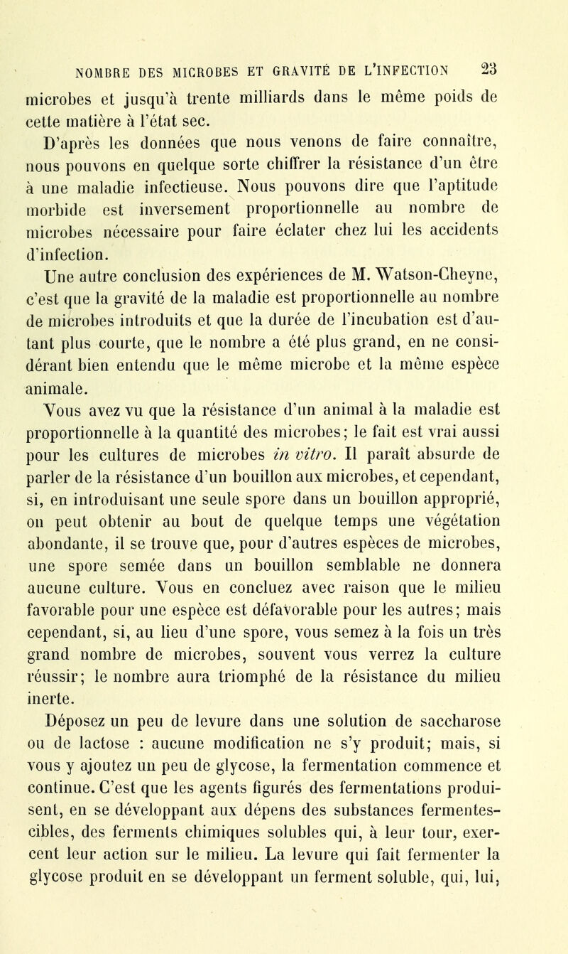 microbes et jusqu'à trente milliards dans le même poids de cette matière à l'état sec. D'après les données que nous venons de faire connaître, nous pouvons en quelque sorte chiffrer la résistance d'un être à une maladie infectieuse. Nous pouvons dire que l'aptitude morbide est inversement proportionnelle au nombre de microbes nécessaire pour faire éclater chez lui les accidents d'infection. Une autre conclusion des expériences de M. Watson-Cheyne, c'est que la gravité de la maladie est proportionnelle au nombre de microbes introduits et que la durée de l'incubation est d'au- tant plus courte, que le nombre a été plus grand, en ne consi- dérant bien entendu que le même microbe et la même espèce animale. Vous avez vu que la résistance d'un animal à la maladie est proportionnelle à la quantité des microbes ; le fait est vrai aussi pour les cultures de microbes in vitro. Il paraît absurde de parler de la résistance d'un bouillon aux microbes, et cependant, si, en introduisant une seule spore dans un bouillon approprié, on peut obtenir au bout de quelque temps une végétation abondante, il se trouve que, pour d'autres espèces de microbes, une spore semée dans un bouillon semblable ne donnera aucune culture. Yous en concluez avec raison que le milieu favorable pour une espèce est défavorable pour les autres; mais cependant, si, au lieu d'une spore, vous semez à la fois un très grand nombre de microbes, souvent vous verrez la culture réussir; le nombre aura triomphé de la résistance du milieu inerte. Déposez un peu de levure dans une solution de saccharose ou de lactose : aucune modification ne s'y produit; mais, si vous y ajoutez un peu de glycose, la fermentation commence et continue. C'est que les agents figurés des fermentations produi- sent, en se développant aux dépens des substances fermentes- cibles, des ferments chimiques solubles qui, à leur tour, exer- cent leur action sur le milieu. La levure qui fait fermenter la glycose produit en se développant un ferment soluble, qui, lui,