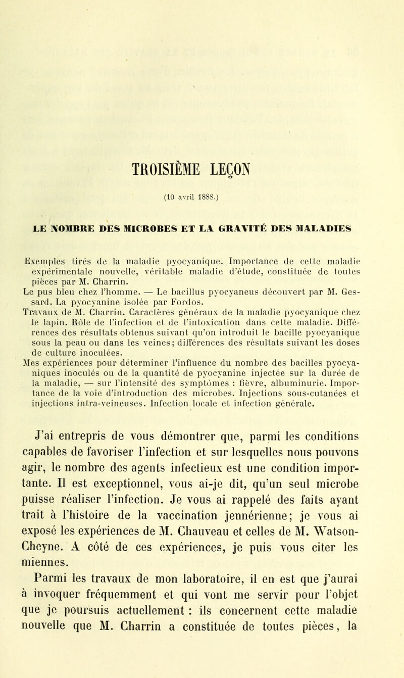 TROISIÈME LEÇON (10 avril 18SS.) LE AOMRRE DES MIC ROBES ET LA GRAVITÉ DES MALADIES Exemples tirés de la maladie pyocyanique. Importance de cette maladie expérimentale nouvelle, véritable maladie d'étude, constituée de toutes pièces par M. Gharrin. Le pus bleu chez l'homme. — Le bacillus pyocyaneus découvert par M. Ges- sard. La pyocyanine isolée par Fordos. Travaux de M. Charrin. Caractères généraux de la maladie pyocyanique chez le lapin. Rôle de l'infection et de l'intoxication dans cette maladie. Diffé- rences des résultats obtenus suivant qu'on introduit le bacille pyocyanique sous la peau ou dans les veines; différences des résultats suivant les doses de culture inoculées. Mes expériences pour déterminer l'influence du nombre des bacilles pyocya- niques inoculés ou de la quantité de pyocyanine injectée sur la durée de la maladie, — sur l'intensité des symptômes : fièvre, albuminurie. Impor- tance de la voie d'introduction des microbes. Injections sous-cutanées et injections intra-veineuses. Infection locale et infection générale. J'ai entrepris de vous démontrer que, parmi les conditions capables de favoriser l'infection et sur lesquelles nous pouvons agir, le nombre des agents infectieux est une condition impor- tante. Il est exceptionnel, vous ai-je dit, qu'un seul microbe puisse réaliser l'infection. Je vous ai rappelé des faits ayant trait à l'histoire de la vaccination jennérienne; je vous ai exposé les expériences de M. Chauveau et celles de M. Watson- Cheyne. A côté de ces expériences, je puis vous citer les miennes. Parmi les travaux de mon laboratoire, il en est que j'aurai à invoquer fréquemment et qui vont me servir pour l'objet que je poursuis actuellement : ils concernent cette maladie nouvelle que M. Charrin a constituée de toutes pièces, la