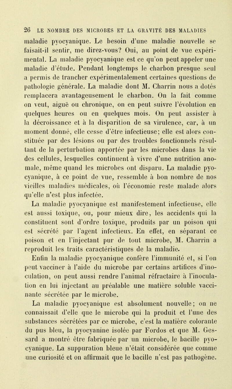 maladie pyocyanique. Le besoin d'une maladie nouvelle se faisait-il sentir, me direz-vous? Oui, au point de vue expéri- mental. La maladie pyocyanique est ce qu'on peut appeler une maladie d'étude. Pendant longtemps le charbon presque seul a permis de trancher expérimentalement certaines questions de pathologie générale. La maladie dont M. Charrin nous a dotés remplacera avantageusement le charbon. On la fait comme on veut, aiguë ou chronique, on en peut suivre l'évolution en quelques heures ou en quelques mois. On peut assister à la décroissance et à la disparition de sa virulence, car, à un moment donné, elle cesse d'être infectieuse; elle est alors con- stituée par des lésions ou par des troubles fonctionnels résul- tant de la perturbation apportée par les microbes dans la vie des cellules, lesquelles continuent à vivre d'une nutrition ano- male, même quand les microbes ont disparu. La maladie pyo- cyanique, à ce point de vue, ressemble à bon nombre de nos vieilles maladies médicales, où l'économie reste malade alors qu'elle n'est plus infectée. La maladie pyocyanique est manifestement infectieuse, elle est aussi toxique, ou, pour mieux dire, les accidents qui la constituent sont d'ordre toxique, produits par un poison qui est sécrété par l'agent infectieux. En effet, en séparant ce poison et en l'injectant pur de tout microbe, M. Charrin a reproduit les traits caractéristiques de la maladie. Enfin la maladie pyocyanique confère l'immunité et, si l'on peut vacciner à l'aide du microbe par certains artifices d'ino- culation, on peut aussi rendre l'animal réfractaire à l'inocula- tion en lui injectant au préalable une matière soluble vacci- nante sécrétée par le microbe. La maladie pyocyanique est absolument nouvelle; on ne connaissait d'elle que le microbe qui la produit et l'une des substances sécrétées par ce microbe, c'est la matière colorante du pus bleu, la pyocyanine isolée par Fordos et que M. Ges- sard a montré être fabriquée par un microbe, le bacille pyo- cyanique. La suppuration bleue n'était considérée que comme une curiosité et on affirmait que le bacille n'est pas pathogène.